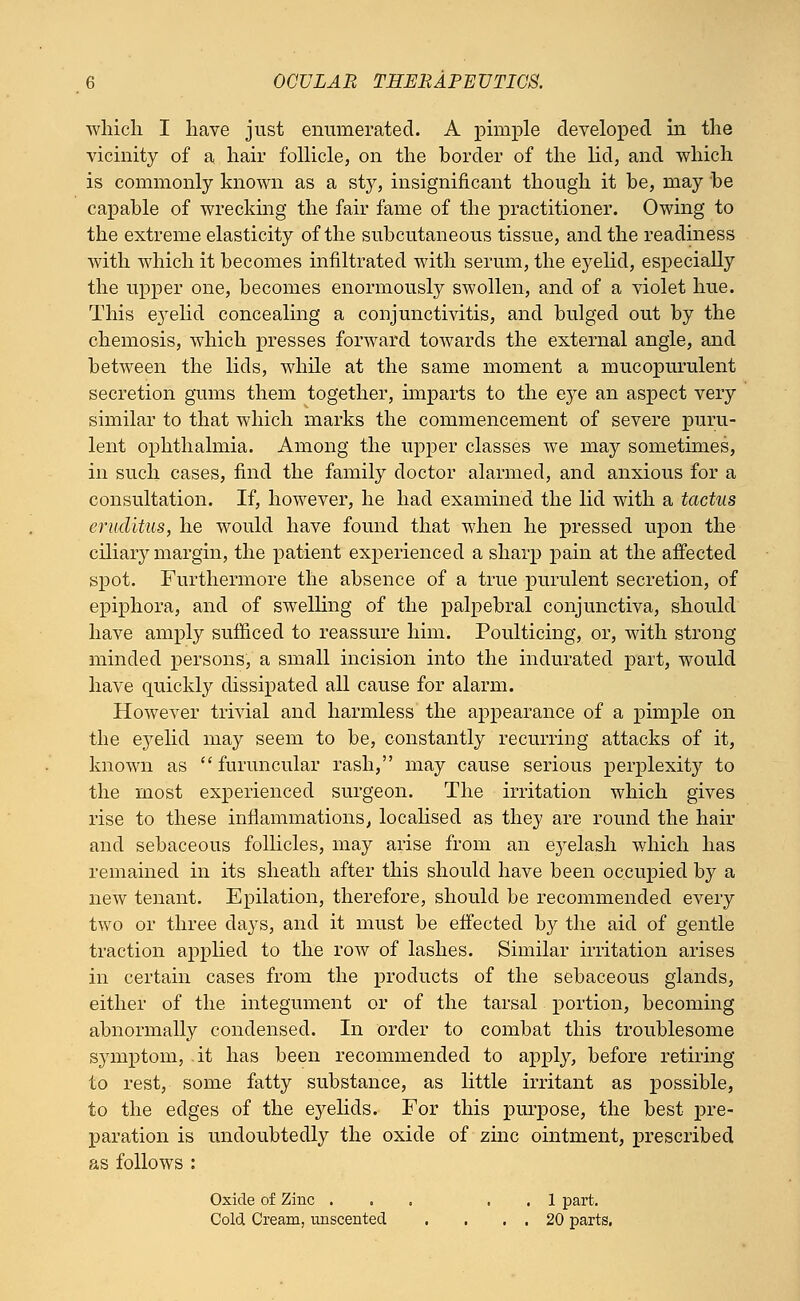 which I have just enumerated. A pimple developed in the vicinity of a hair follicle, on the border of the lid, and which is commonly known as a sty, insignificant though it he, may be capable of wrecking the fair fame of the practitioner. Owing to the extreme elasticity of the subcutaneous tissue, and the readiness with which it becomes infiltrated with serum, the eyelid, especially the upper one, becomes enormously swollen, and of a violet hue. This eyelid concealing a conjunctivitis, and bulged out by the chemosis, which presses forward towards the external angle, and between the lids, while at the same moment a mucopurulent secretion gums them together, imparts to the eye an aspect very similar to that which marks the commencement of severe puru- lent ophthalmia. Among the upper classes we may sometimes, in such cases, find the family doctor alarmed, and anxious for a consultation. If, however, he had examined the lid with a tactus eruditus, he would have found that when he pressed upon the ciliary margin, the patient experienced a sharp pain at the affected spot. Furthermore the absence of a true purulent secretion, of epiphora, and of swelling of the palpebral conjunctiva, should have amply sufficed to reassure him. Poulticing, or, with strong minded persons, a small incision into the indurated part, would have quickly dissipated all cause for alarm. However trivial and harmless the appearance of a pimple on the eyelid may seem to be, constantly recurring attacks of it, known as  furuncular rash, may cause serious perplexity to the most experienced surgeon. The irritation which gives rise to these inflammations, localised as they are round the hair and sebaceous follicles, may arise from an eyelash which has remained in its sheath after this should have been occupied by a new tenant. Epilation, therefore, should be recommended every two or three days, and it must be effected by the aid of gentle traction applied to the row of lashes. Similar irritation arises in certain cases from the products of the sebaceous glands, either of the integument or of the tarsal portion, becoming abnormally condensed. In order to combat this troublesome symptom, it has been recommended to apply, before retiring to rest, some fatty substance, as little irritant as possible, to the edges of the eyelids. For this purpose, the best pre- paration is undoubtedly the oxide of zinc ointment, prescribed as follows : Oxide of Zinc ... . 1 part. Cold Cream, unscented . . . . 20 parts.
