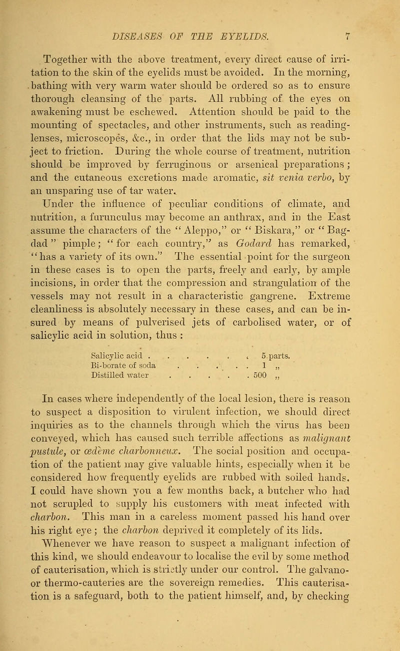 Together with the above treatment, every direct cause of irri- tation to the skin of the eyelids must be avoided. In the morning, bathing with very warm water should be ordered so as to ensure thorough cleansing of the parts. All rubbing of the eyes on awakening must be eschewed. Attention should be paid to the mounting of spectacles, and other instruments, such as reading- lenses, microscopes, &c, in order that the lids may not be sub- ject to friction. During the whole course of treatment, nutrition should be improved by ferruginous or arsenical preparations ; and the cutaneous excretions made aromatic, sit venia verbo, by an unsparing use of tar watei\ Under the influence of peculiar conditions of climate, and nutrition, a furunculus may become an anthrax, and in the East assume the characters of the Aleppo, or  Biskara, or Bag- dad  pimple; for each country, as Godard has remarked, has a variety of its own. The essential point for the surgeon in these cases is to open the parts, freely and early, by ample incisions, in order that the compression and strangulation of the vessels may not result in a characteristic gangrene. Extreme cleanliness is absolutely necessary in these cases, and can be in- sured by means of pulverised jets of carbolised water, or of salicylic acid in solution, thus : Salicylic acid . . . . . , 5.parts. Bi-borate of soda 1 „ Distilled water 500 ,, In cases where independently of the local lesion, there is reason to suspect a disposition to virulent infection, we should direct inquiries as to the channels through which the virus has been conveyed, which has caused such terrible affections as malignant pustule, or cedeme charbonneux. The social position and occupa- tion of the patient may give valuable hints, especially when it be considered how frequently eyelids are rubbed with soiled hands. I could have shown you a few months back, a butcher who had. not scrupled to supply his customers with meat infected with charbon. This man in a careless moment passed his hand over his right eye ; the charbon deprived it completely of its lids. Whenever we have reason to suspect a malignant infection of this kind, we should endeavour to localise the evil by some method of cauterisation, which is strictly under our control. The galvano- or thermo-cauteries are the sovereign remedies. This cauterisa- tion is a safeguard, both to the patient himself, and, by checking