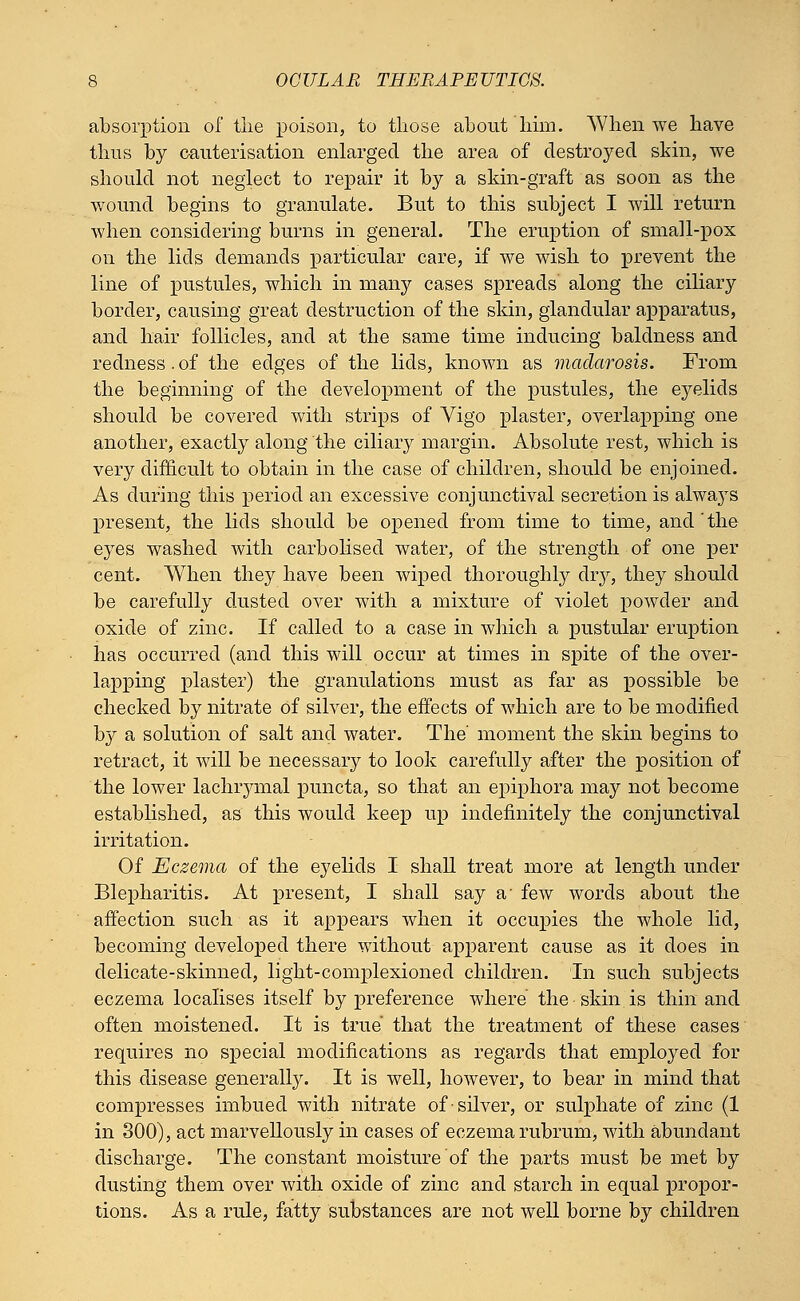 absorption of the poison, to those about him. When we have thus by cauterisation enlarged the area of destroyed skin, we should not neglect to repair it by a skin-graft as soon as the wound begins to granulate. But to this subject I will return when considering burns in general. The eruption of small-pox on the lids demands particular care, if we wish to prevent the line of pustules, which in many cases spreads along the ciliary border, causing great destruction of the skin, glandular apparatus, and hair follicles, and at the same time inducing baldness and redness. of the edges of the lids, known as madarosis. From the beginning of the development of the pustules, the eyelids should be covered with strips of Vigo plaster, overlapping one another, exactly along the ciliary margin. Absolute rest, which is very difficult to obtain in the case of children, should be enjoined. As during this period an excessive conjunctival secretion is alwa}rs present, the lids should be opened from time to time, and the eyes washed with carbolised water, of the strength of one per cent. When they have been wiped thoroughly diy, they should be carefully dusted over with a mixture of violet powder and oxide of zinc. If called to a case in which a pustular eruption has occurred (and this will occur at times in spite of the over- lapping plaster) the granulations must as far as possible be checked by nitrate of silver, the effects of which are to be modified by a solution of salt and water. The moment the skin begins to retract, it will be necessary to look carefully after the position of the lower lachrymal puncta, so that an epiphora may not become established, as this would keep up indefinitely the conjunctival irritation. Of Eczema of the eyelids I shall treat more at length under Blepharitis. At present, I shall say a- few words about the affection such as it appears when it occupies the whole lid, becoming developed there without apparent cause as it does in delicate-skinned, light-complexioned children. In such subjects eczema localises itself by preference where the skin, is thin and often moistened. It is true that the treatment of these cases requires no special modifications as regards that employed for this disease generally. It is well, however, to bear in mind that compresses imbued with nitrate of silver, or sulphate of zinc (1 in 300), act marvellously in cases of eczema rubrum, with abundant discharge. The constant moisture of the parts must be met by dusting them over with oxide of zinc and starch in equal propor- tions. As a rule, fatty substances are not well borne by children