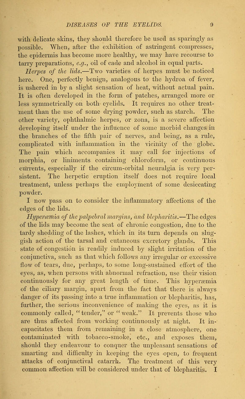 with delicate skins, they should therefore be used as sparingly as possible. When, after the exhibition of astringent compresses, the epidermis has become more healthy, we may have recourse to tarry preparations, e.g., oil of cade and alcohol in equal parts. Herpes of the lids.—Two varieties of herpes must be noticed here. One, perfectly benign, analogous to the hydroa of fever, is ushered in by a slight sensation of heat, without actual pain. It is often developed in the form of patches, arranged more or less symmetrically on both- e3^elids. It requires no other treat- ment than the use of some drying powder, such as starch. The other variety, ophthalmic herpes, or zona, is a severe affection developing itself under the influence of some morbid changes in the branches of the fifth pair of nerves, and being, as a rule, complicated with inflammation in the vicinity of the globe. The pain which accompanies it may call for injections of morphia, or liniments containing chloroform, or continuous currents, especially if the circum-orbital neuralgia is very per- sistent. The herpetic eruption itself does not require local treatment, unless perhaps the employment of some desiccating powder. I now pass on to consider the inflammatory affections of the edges of the lids. Hypercemia of the palpebral margins, and blepharitis.—The edges of the lids may become the seat of chronic congestion, due to the tardy shedding of the lashes, which in its turn depends on slug- gish action of the tarsal and cutaneous excretory glands. This state of congestion is readily induced by slight irritation of the conjunctiva, such as that which follows any irregular or excessive flow of tears, due, perhaps, to some long-sustained effort of the eyes, as, when persons with abnormal refraction, use their vision continuously for any great length of time. This hypereemia of the ciliary margin, apart from the fact that there is always danger of its passing into a true inflammation or blepharitis, has, further, the serious inconvenience of making the eyes, as it is commonly called, tender, or weak. It prevents those who are thus affected from working continuously at night. It in- capacitates them from remaining in a close atmosphere, one contaminated with tobacco-smoke, etc., and exposes them, should they endeavour to conquer the unpleasant sensations of smarting and difficulty in keeping the eyes open, to frequent attacks of conjunctival catarrh. The treatment of this very common affection will be considered under that of blepharitis. I