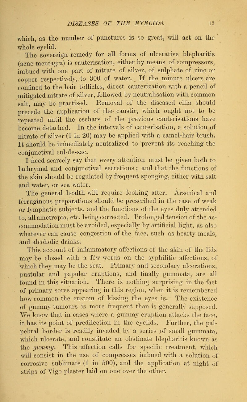 which, as the number of punctures is so great, will act on the whole eyelid. The sovereign remedy for all forms of ulcerative blepharitis (acne mentagra) is cauterisation, either by means of compressors, imbued with one part of nitrate of silver, of sulphate of zinc or copper respectively,, to 300 of water. . If the minute ulcers are confined to the hair follicles., direct cauterization with a pencil of mitigated nitrate of silver, followed by neutralisation with common salt, may be practised. Eemoval of the diseased cilia should precede the application of the- caustic, which ought not to be repeated until the eschars of the previous cauterisations have become detached. In the intervals of cauterisation, a solution of nitrate of silver (1 in 20) may be applied with a camel-hair brush. It should be immediately neutralized to prevent its reaching the conjunctival cul-de-sac. I need scarcely say that every attention must be given both to lachrymal and conjunctival secretions ; and that the functions of the skin should be regulated by frequent sponging, either with salt and water, or sea water. The general health wi]l require looking after. Arsenical and ferruginous preparations should be prescribed in the case of weak or lymphatic subjects, and the functions of the eyes duly attended to, all ametropia, etc. being corrected. Prolonged tension of the ac- commodation must be avoided, especially b}^ artificial light, as also whatever can cause congestion of the face, such as hearty meals, and alcoholic drinks. This account of inflammatory affections of the skin of the lids may be closed with a few words on the syphilitic affections, of which they may be the seat. Primary and secondary ulcerations, pustular and papular eruptions, and finally gummata, are all found in this situation. There is nothing surprising in the fact of primary sores appearing in this region, when it is remembered how common the custom of kissing the eyes is. The existence of gummy tumours is more frequent than is generally supposed. We know that in cases where a gummy eruption attacks the face, it has its point of predilection in the eyelids. Further, the pal- pebral border is readily invaded by a series of small gummata, which ulcerate, and constitute an obstinate blepharitis known as the gummy. This affection calls for specific treatment, which will consist in the use of compresses imbued with a solution of corrosive sublimate (1 in 500), and the application at night of strips of Vigo plaster laid on one over the other.