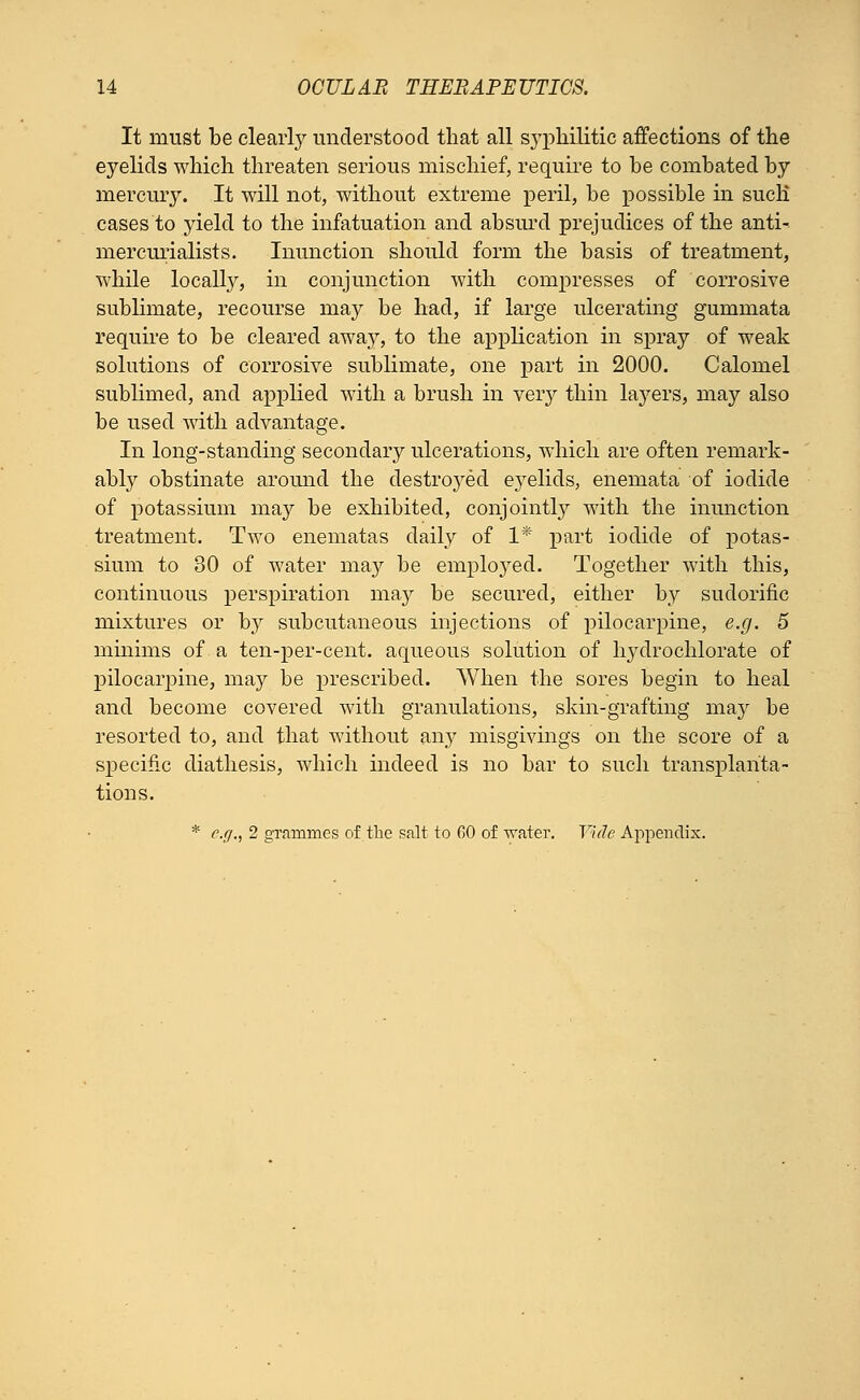 It must be clearly understood that all syphilitic affections of the eyelids which threaten serious mischief, require to he combated by mercury. It will not, without extreme peril, be possible in such* cases to yield to the infatuation and absurd prejudices of the anti- mercurialists. Inunction should form the basis of treatment, while locally, in conjunction with compresses of corrosive sublimate, recourse may be had, if large ulcerating gummata require to be cleared awa}^, to the application in spray of weak solutions of corrosive sublimate, one part in 2000. Calomel sublimed, and applied with a brush in very thin layers, may also be used with advantage. In long-standing secondary ulcerations, which are often remark- ably obstinate around the destroyed eyelids, enemata of iodide of potassium may be exhibited, conjointly with the inunction treatment. Two enematas daily of 1* part iodide of potas- sium to 30 of water may be employed. Together with this, continuous perspiration may be secured, either by sudorific mixtures or by subcutaneous injections of pilocarpine, e.g. 5 minims of a ten-per-cent. aqueous solution of hydrochlorate of pilocarpine, may be prescribed. When the sores begin to heal and become covered with granulations, skin-grafting may be resorted to, and that without any misgivings on the score of a specific diathesis, which indeed is no bar to such transplanta- tions. * e.g., 2 grammes of the salt to 60 of 'water. Vide Appendix.