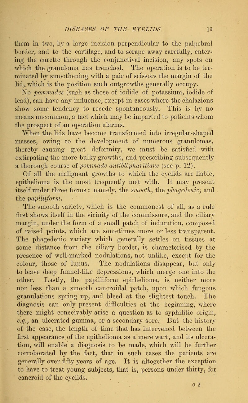 theili in two, by a large incision perpendicular to the palpebral border, and to the cartilage, and to scrape away carefully, enter- ing the curette through the conjunctival incision, any spots on which the granuloma has trenched. The operation is to be ter- minated by smoothening with a pair of scissors the margin of the lid,, which is the position such outgrowths generally occupy. No pommades (such as those of iodide of potassium, iodide of lead), can have any influence, except in cases where the chalazions show some tendency to recede spontaneously. This is by no means uncommon, a fact which may be imparted to patients whom the prospect of an operation alarms. When the lids have become transformed into irregular-shaped masses, owing to the development of numerous granulomas, thereby causing great deformity, we must be satisfied with extirpating the more bulky growths, and prescribing subsequently a thorough course of pommade antiblepharitique (see p. 12). Of all the malignant growths to which the eyelids are liable, epithelioma is the most frequently met with. It may present itself under three forms : namely, the smooth, the phagedenic, and the papilliform. The smooth variety, which is the commonest of all, as a rule first shows itself in the vicinity of the commissure, and the ciliary margin, under the form of a small patch of induration, composed of raised points, which are sometimes more or less transparent. The phagedenic variety which generally settles on tissues at some distance from the ciliary border, is characterised by the presence of well-marked nodulations, not unlike, except for the colour, those of lupus. The nodulations disappear, but only to leave deep funnel-like depressions, which merge one into the other. Lastly, the papilliform epithelioma, is neither more nor less than a smooth cancroidal patch, upon which fungous granulations spring up, and bleed at the slightest touch. The diagnosis can only present difficulties at the beginning, where there might conceivably arise a question as to syphilitic origin, e.g., an ulcerated gumma, or a secondary sore. But the history of the case, the length of time that has intervened between the first appearance of the epithelioma as a mere wart, and its ulcera- tion, will enable a diagnosis to be made, which will be further corroborated by the fact, that in such cases the patients' are generally over fifty years of age. It is altogether the exception to have to treat young subjects, that is, persons under thirty, for cancroid of the eyelids. 02