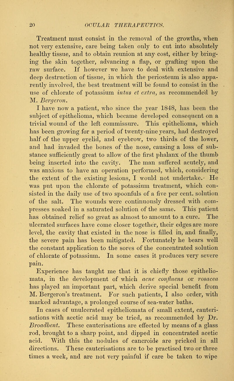 Treatment must consist in the removal of the growths, when not very extensive, care being taken only to cut into absolutely healthy tissue, and to obtain reunion at any cost, either by bring- ing the skin together, advancing a flap, or grafting upon the raw surface. If however we have to deal with extensive and deep destruction of tissue, in which the periosteum is also appa- rently involved, the best treatment will be found to consist in the use of chlorate of potassium intus et extra, as recommended by M. Bergeron. I have now a patient, who since the year 1848, has been the subject of epithelioma, which became developed consequent on a trivial wound of the left commissure. This epithelioma, which has been growing for a period of twenty-nine years, had destroyed half of the upper eyelid, and eyebrow, two thirds of the lower, and had invaded the bones of the nose, causing a loss of sub- stance sufficiently great to allow of the first phalanx of the thumb being inserted into the cavity. The man suffered acutely, and was anxious to have an operation performed, which, considering the extent of the existing lesions, I would not undertake.- He was put upon the chlorate of potassium treatment, which con- sisted in the daily use of two spoonfuls of a five per cent, solution of the salt. The wounds were continuously dressed with com- presses soaked in a saturated solution of the same. This patient has obtained relief so great as almost to amount to a cure. The ulcerated surfaces have come closer together, their edges are more level, the cavhVy that existed in the nose is filled in, and finally, the severe pain has been mitigated. Fortunately he bears well the constant application to the sores of the concentrated solution of chlorate of potassium. In some cases it produces very severe pain. Experience has taught me that it is chiefly those epithelio- mata, in the development of which acne confiuens or rosacea has played an important part, which derive special benefit from M. Bergeron's treatment. For such patients, I also order, with marked advantage, a prolonged course of sea-water baths. In cases of unulcerated epitheliomata of small extent, cauteri- sations with acetic acid may be tried, as recommended by Dr. Broaclbent. These cauterisations are effected by means of a glass rod, brought to a sharp point, and dipped in concentrated acetic acid. With this the nodules of cancroide are pricked in all directions. These cauterisations are to be practised two or three times a week, and are not very painful if care be taken to wipe