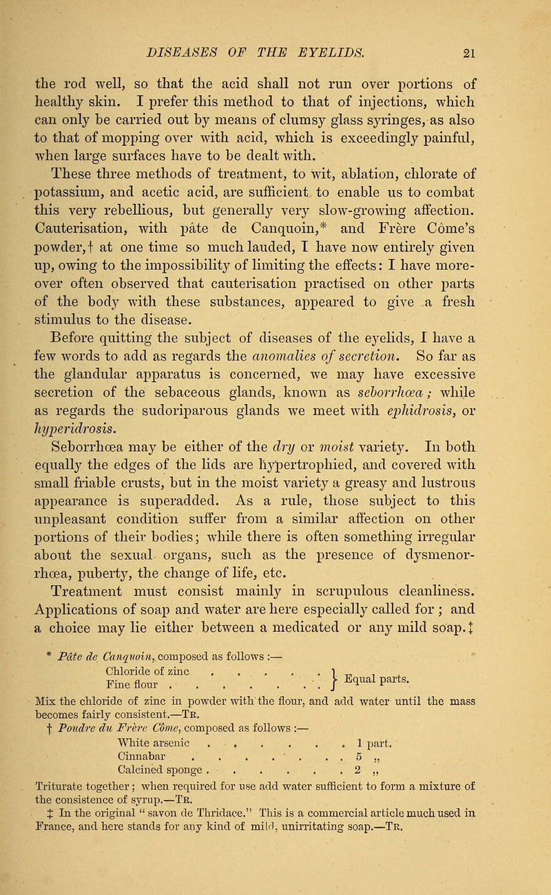 the rod well, so that the acid shall not run over portions of healthy skin. I prefer this method to that of injections, which can only be carried out by means of clumsy glass syringes, as also to that of mopping over with acid, which is exceedingly painful, when large surfaces have to be dealt with. These three methods of treatment, to wit, ablation, chlorate of potassium, and acetic acid, are sufficient to enable us to combat this very rebellious, but generally very slow-growing affection. Cauterisation, with pate de Canquoin,* and Frere Come's powder, t at one time so much lauded, I have now entirely given up, owing to the impossibility of limiting the effects: I have more- over often observed that cauterisation practised on other parts of the body with these substances, appeared to give a fresh stimulus to the disease. Before quitting the subject of diseases of the eyelids, I have a few words to add as regards the anomalies of secretion. So far as the glandular apparatus is concerned, we may have excessive secretion of the sebaceous glands, known as seborrhosa; while as regards the sudoriparous glands we meet with ephidrosis, or hyperidrosis. Seborrhcea may be either of the dry or moist variety. In both equally the edges of the lids are hypertrophied, and covered with small friable crusts, but in the moist variety a greasy and lustrous appearance is superadded. As a rule, those subject to this unpleasant condition suffer from a similar affection on other portions of their bodies; while there is often something irregular about the sexual organs, such as the presence of dysmenor- rhea, puberty, the change of life, etc. Treatment must consist mainly in scrupulous cleanliness. Applications of soap and water are here especially called for ; and a choice may lie either between a medicated or any mild soap. | * Pate de Canquoin, composed as follows :— Chloride of zinc 1 „ Fine flour . . } Equal parts. Mix the chloride of zinc hi powder with the flour, and add water until the mass becomes fairly consistent.—Te. f Poudre du Frere C6me, composed as follows :— White arsenic 1 part. Cinnabar . . . . ' . . . 5 ,, Calcined sponge . 2 ,, Triturate together ; when required for use add water sufficient to form a mixture of the consistence of syrup.—Tb. X In the original  savon de Thridace. This is a commercial article much used in France, and here stands for any kind of mild, unirritating soap.—Tr.