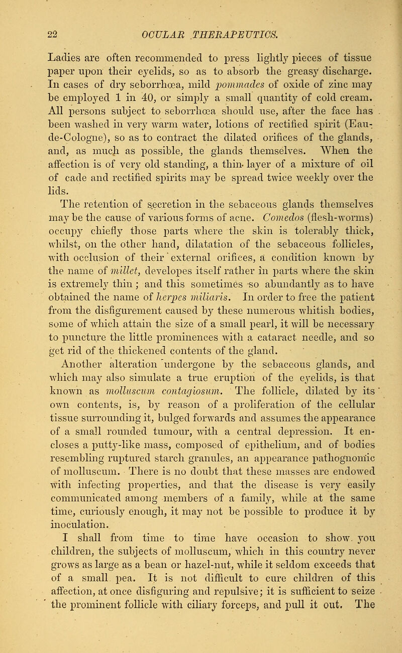 Ladies are often recommended to press lightly pieces of tissue paper upon their eyelids, so as to absorb the greasy discharge. In cases of dry seborrhcea, mild pommades of oxide of zinc may be employed 1 in 40, or simply a small quantity of cold cream. All persons subject to seborrhcea should use, after the face has been washed in very warm water, lotions of rectified spirit (Eau- de-Cologne), so as to contract the dilated orifices of the glands, and, as much as possible, the glands themselves. When the affection is of very old standing, a thin- layer of a mixture of oil of cade and rectified spirits may be spread twice weekly over the lids. The retention of secretion in the sebaceous glands themselves may be the cause of various forms of acne. Comedos (flesh-worms) occupy chiefly those parts where the skin is tolerably thick, whilst, on the other hand, dilatation of the sebaceous follicles, with occlusion of their' external orifices, a condition known by the name of millet, developes itself rather in parts where the skin is extremely thin ; and this sometimes so abundantly as to have obtained the name of herpes niiliaris. In order to free the patient from the disfigurement caused by these numerous whitish bodies, some of which attain the size of a small pearl, it will be necessary to puncture the little prominences with a cataract, needle, and so get rid of the thickened contents of the gland. Another alteration undergone by the sebaceous glands, and which may also simulate a true eruption of the eyelids, is that known as molluscum contagiosum. The follicle, dilated by its own contents, is, by reason of a proliferation of the cellular tissue surrounding it, bulged forwards and assumes the appearance of a small rounded tumour, with a central depression. It en- closes a putty-like mass, composed of epithelium, and of bodies resembling ruptured starch granules, an appearance pathognomic of molluscum. There is no doubt that these masses are endowed with infecting properties, and that the disease is very easily communicated among members of a family, while at the same time, curiously enough, it may not be possible to produce it by inoculation. I shall from time to time have occasion to show, you children, the subjects of molluscum, which in this country never grows as large as a bean or hazel-nut, while it seldom exceeds that of a small pea. It is not difficult to cure children of this affection, at once disfiguring and repulsive; it is sufficient to seize the prominent follicle with ciliary forceps, and pull it out. The