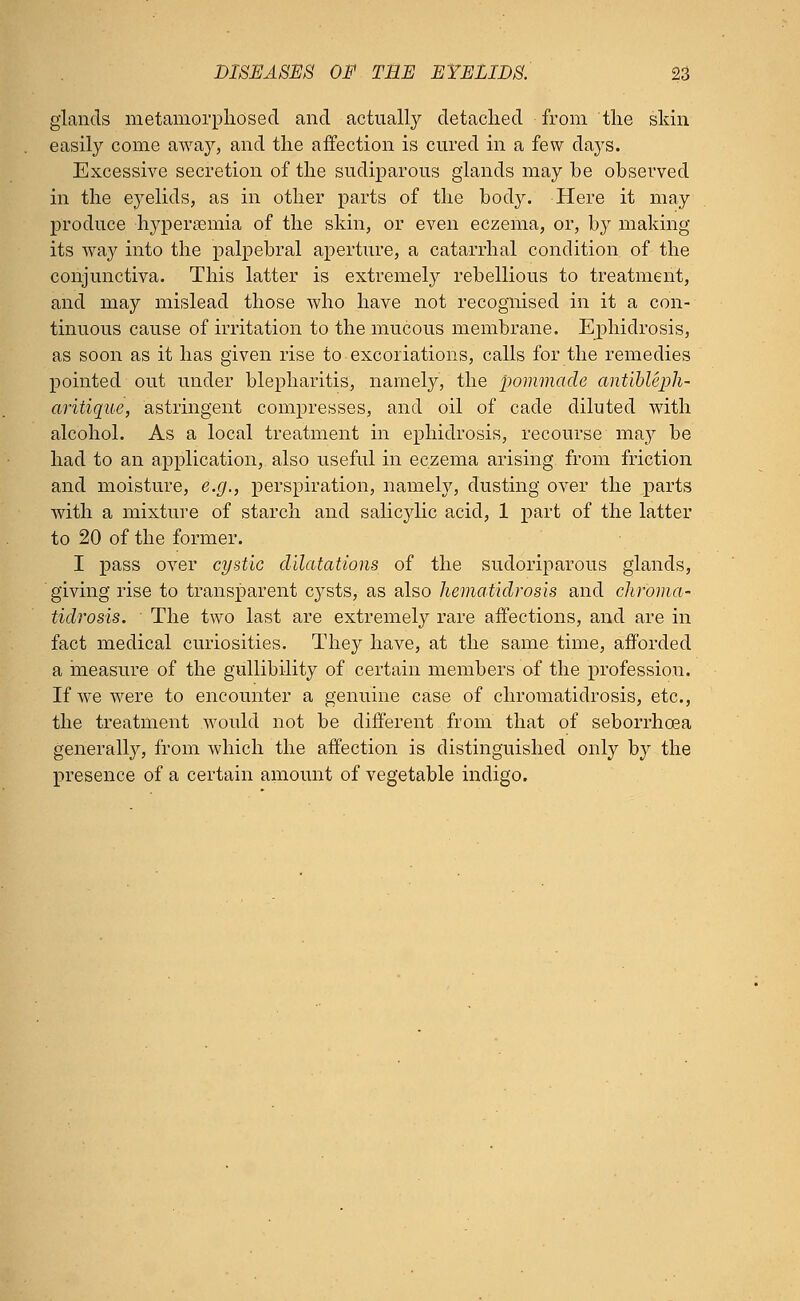 glands metamorphosed and actually detached from the skin easily come away, and the affection is cured in a few days. Excessive secretion of the sudiparous glands may be observed in the eyelids, as in other parts of the body. Here it may produce hyperemia of the skin, or even eczema, or, by making its way into the palpebral aperture, a catarrhal condition of the conjunctiva. This latter is extremely rebellious to treatment, and may mislead those who have not recognised in it a con- tinuous cause of irritation to the mucous membrane. Ephidrosis, as soon as it has given rise to excoriations, calls for the remedies pointed out under blepharitis, namely, the pommade ant'ibleph- aritique, astringent compresses, and oil of cade diluted with alcohol. As a local treatment in ephidrosis, recourse may be had to an application, also useful in eczema arising from friction and moisture, e.g., perspiration, namely, dusting over the parts with a mixture of starch and salicylic acid, 1 part of the latter to 20 of the former. I pass over cystic dilatations of the sudoriparous glands, giving rise to transparent cysts, as also hematidrosis and chroma- tidrosis. The two last are extremely rare affections, and are in fact medical curiosities. They have, at the same time, afforded a measure of the gullibility of certain members of the profession. If we were to encounter a genuine case of chromatidrosis, etc., the treatment would not be different from that of seborrhcea generally, from which the affection is distinguished only by the presence of a certain amount of vegetable indigo.