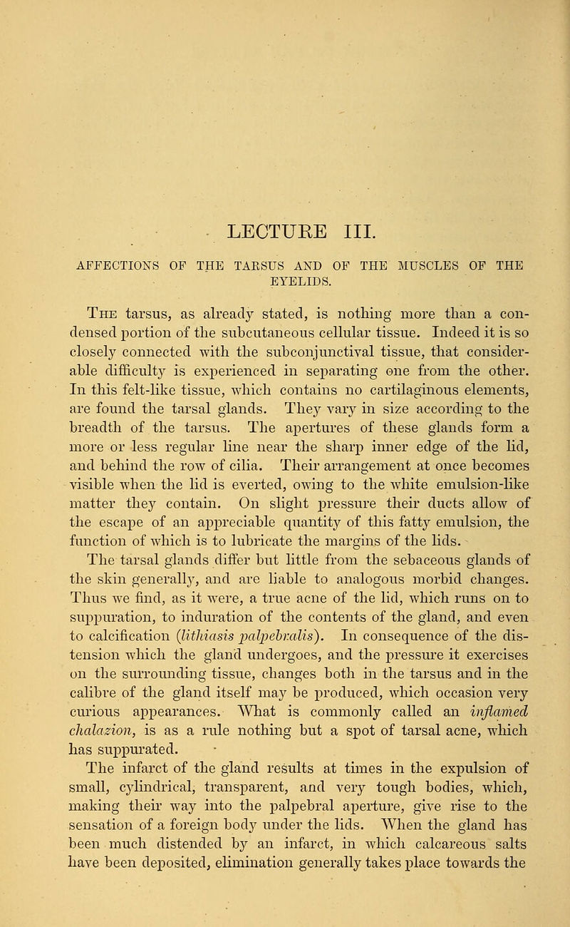 LECTUKE III. AFFECTIONS OF THE TARSUS AND OF THE MUSCLES OF THE EYELIDS. The tarsus, as already stated, is nothing more than a con- densed portion of the subcutaneous cellular tissue. Indeed it is so closely connected with the subconjunctival tissue, that consider- able difficulty is experienced in separating one from the other. In this felt-like tissue, which contains no cartilaginous elements, are found the tarsal glands. They vary in size according to the breadth of the tarsus. The apertures of these glands form a more or less regular line near the sharp inner edge of the lid, and behind the row of cilia. Their arrangement at once becomes visible when the lid is everted, owing to the white emulsion-like matter they contain. On slight j>ressure their ducts allow of the escape of an appreciable quantity of this fatty emulsion, the function of which is to lubricate the margins of the lids. The tarsal glands differ but little from the sebaceous glands of the skin generally, and are liable to analogous morbid changes. Thus we find, as it were, a true acne of the lid, which runs on to suppuration, to induration of the contents of the gland, and even to calcification (lithiasis jpalpebralis). In consequence of the dis- tension which the gland undergoes, and the pressure it exercises on the surrounding tissue, changes both in the tarsus and in the calibre of the gland itself may be produced, which occasion very curious appearances. What is commonly called an inflamed chalazion, is as a rule nothing but a spot of tarsal acne, which has suppurated. The infarct of the gland results at times in the expulsion of small, cylindrical; transparent, and very tough bodies, which, making their way into the palpebral aperture, give rise to the sensation of a foreign body under the lids. When the gland has been much distended by an infarct, in which calcareous salts have been deposited, elimination generally takes place towards the