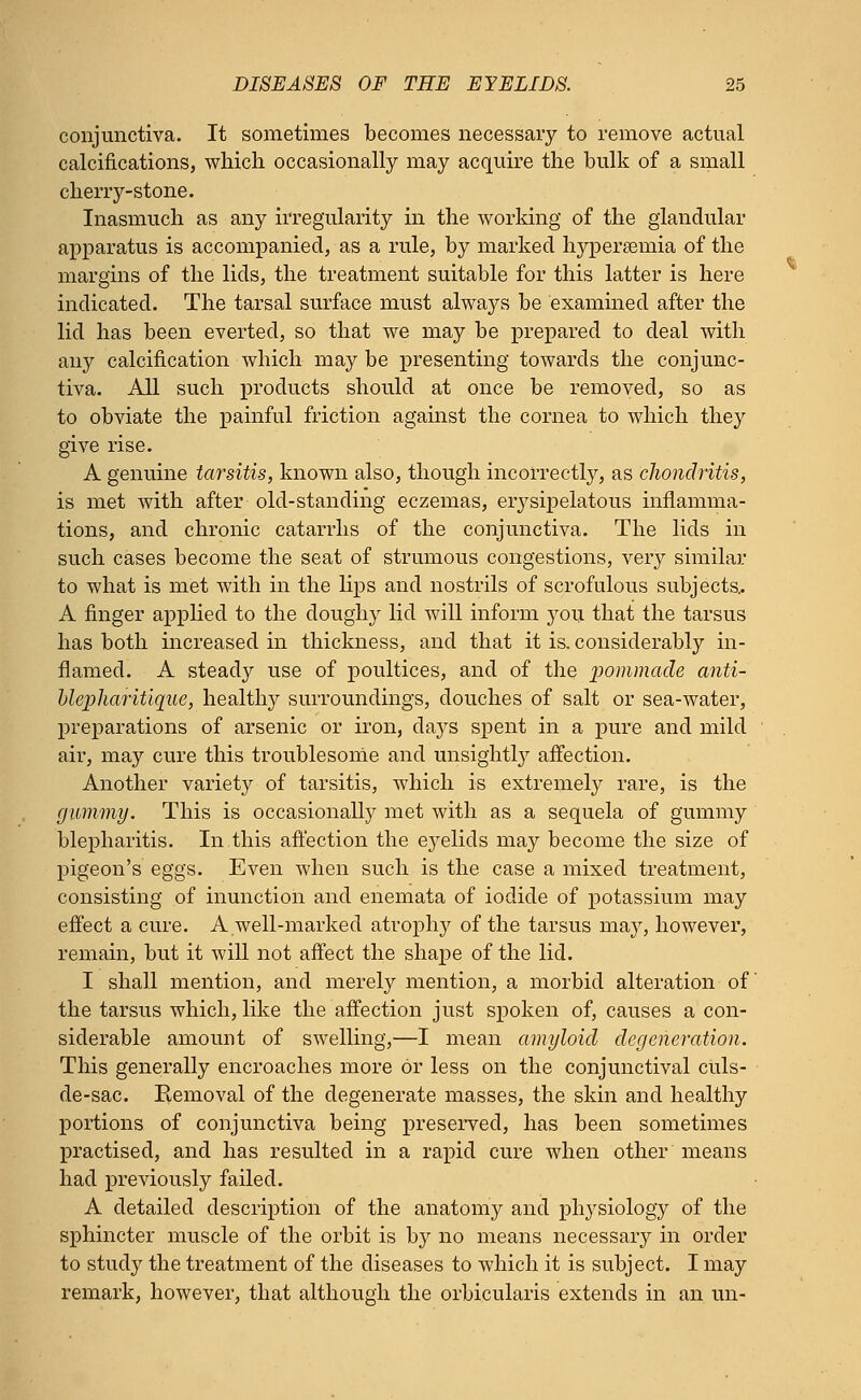 conjunctiva. It sometimes becomes necessary to remove actual calcifications, which occasionally may acquire the bulk of a small cherry-stone. Inasmuch as any irregularity in the working of the glandular apparatus is accompanied, as a rule, by marked hyperemia of the margins of the lids, the treatment suitable for this latter is here indicated. The tarsal surface must always be examined after the lid has been everted, so that we may be prepared to deal with any calcification which may be presenting towards the conjunc- tiva. All such products should at once be removed, so as to obviate the painful friction against the cornea to which they give rise. A genuine tarsitis, known also, though incorrectly, as chondritis, is met with after old-standing eczemas, erysipelatous inflamma- tions, and chronic catarrhs of the conjunctiva. The lids in such cases become the seat of strumous congestions, very similar to what is met with in the lips and nostrils of scrofulous subjects.. A finger applied to the doughy lid will inform you that the tarsus has both increased in thickness, and that it is. considerably in- flamed. A steady use of poultices, and of the pommade anti- ulepharitiqiie, healtlry surroundings, douches of salt or sea-water, preparations of arsenic or iron, days spent in a pure and mild air, may cure this troublesome and unsightly affection. Another variety of tarsitis, which is extremely rare, is the gummy. This is occasionally met with as a sequela of gummy blepharitis. In this affection the eyelids may become the size of pigeon's eggs. Even when such is the case a mixed treatment, consisting of inunction and enemata of iodide of potassium may effect a cure. A well-marked atrophy of the tarsus may, however, remain, but it will not affect the shape of the lid. I shall mention, and merely mention, a morbid alteration of the tarsus which, like the affection just spoken of, causes a con- siderable amount of swelling,—I mean amyloid degeneration. This generally encroaches more or less on the conjunctival culs- de-sac. Removal of the degenerate masses, the skin and healthy portions of conjunctiva being preserved, has been sometimes practised, and has resulted in a rapid cure when other means had previously failed. A detailed description of the anatomy and physiology of the sphincter muscle of the orbit is by no means necessary in order to study the treatment of the diseases to which it is subject. I may remark, however, that although the orbicularis extends in an un-