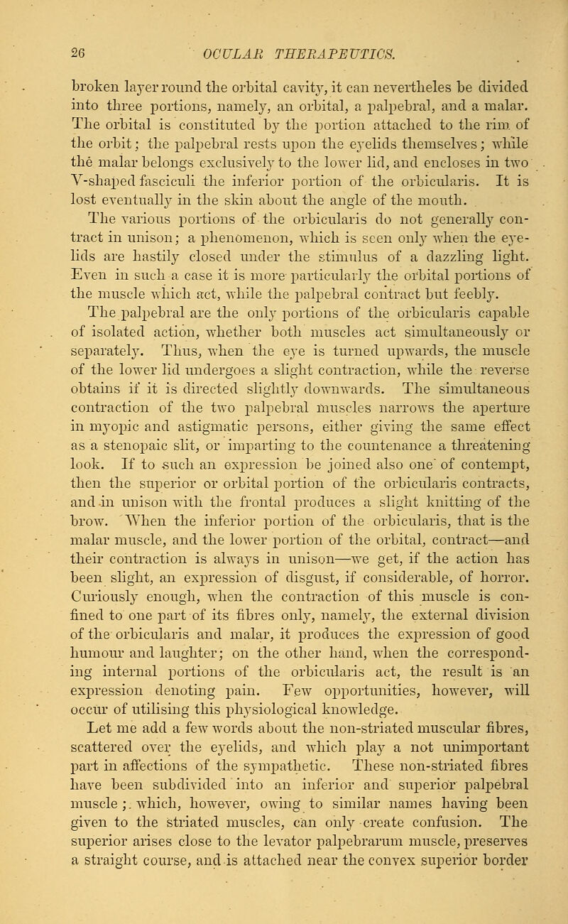 broken layer round the orbital cavit}r, it can nevertheles be divided into three portions, namely, an orbital, a palpebral, and a malar. The orbital is constituted by the portion attached to the rim of the orbit; the palpebral rests upon the e3Telids themselves; while the malar belongs exclusively to the lower lid, and encloses in two V-shaped fasciculi the inferior portion of the orbicularis. It is lost eventually in the skin about the angle of the mouth. The various portions of the orbicularis do not generally con- tract in unison; a phenomenon, which is seen onl}T when the eye- lids are hastily closed under the stimulus of a dazzling light. Even in such a case it is more particularly the orbital portions of the muscle which act, while the palpebral contract but feebly. The palpebral are the only portions of the orbicularis capable of isolated action, whether both muscles act simultaneously or separately. Thus, when the eye is turned upwards, the muscle of the lower lid undergoes a slight contraction, while the reverse obtains if it is directed slightly downwards. The simultaneous contraction of the two palpebral muscles narrows the aperture in myopic and astigmatic persons, either giving* the same effect as a stenopaic slit, or imparting to the countenance a threatening look. If to such an expression be joined also one of contempt, then the superior or orbital portion of the orbicularis contracts, and in unison with the frontal produces a slight knitting of the brow. When the inferior portion of the orbicularis, that is the malar muscle, and the lower portion of the orbital, contract—and their contraction is always in unison—we get, if the action has been slight, an expression of disgust, if considerable, of horror. Curiously enough, when the contraction of this muscle is con- fined to one part of its fibres only, namely, the external division of the orbicularis and malar, it produces the expression of good humour and laughter; on the other hand, when the correspond- ing internal portions of the orbicularis act, the result is an expression denoting pain. Few opportunities, however, will occur of utilising this physiological knowledge. Let me add a few words about the non-striated muscular fibres, scattered over the eyelids, and which play a not unimportant part in affections of the sympathetic. These non-striated fibres have been subdivided into an inferior and superior palpebral muscle ;. which, however, owing to similar names having been given to the striated muscles, can only create confusion. The superior arises close to the levator palpebrarum muscle, preserves a straight course, and is attached near the convex superior border