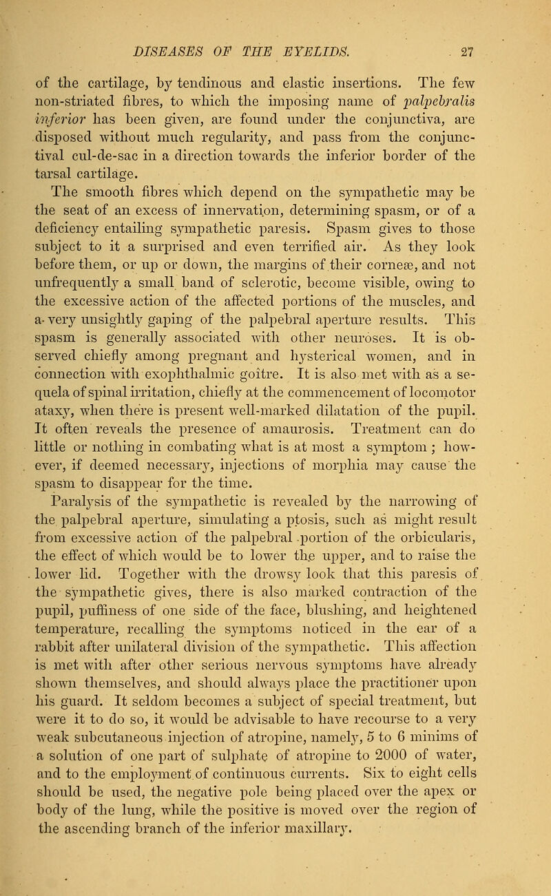 of the cartilage, by tendinous and elastic insertions. The few non-striated fibres, to which the imposing name of palpebralis inferior has been given, are found under the conjunctiva, are disposed without much regularity, and pass from the conjunc- tival cul-de-sac in a direction towards the inferior border of the tarsal cartilage. The smooth fibres which depend on the sympathetic may be the seat of an excess of innervation, determining spasm, or of a deficiency entailing sympathetic paresis. Spasm gives to those subject to it a surprised and even terrified air. As they look before them, or up or down, the margins of their corner, and not unfrequently a small band of sclerotic, become visible, owing to the excessive action of the affected portions of the muscles, and a- very unsightly gaping of the palpebral aperture results. This spasm is generally associated with other neuroses. It is ob- served chiefly among pregnant and hysterical women, and in connection with exophthalmic goitre. It is also met with as a se- quela of spinal irritation, chiefly at the commencement of locomotor ataxy, when there is present well-marked dilatation of the pupil. It often reveals the presence of amaurosis. Treatment can do little or nothing in combating what is at most a symptom ; how- ever, if deemed necessary, injections of morphia may cause' the spasm to disappear for the time. Paralysis of the sympathetic is revealed by the narrowing of the palpebral aperture, simulating a ptosis, such as might result from excessive action of the palpebral .portion of the orbicularis, the effect of which would be to lower the upper, and to raise the lower lid. Together with the drowsy look that this paresis of the sympathetic gives, there is also marked contraction of the pupil, puffiness of one side of the face, blushing, and heightened temperature, recalling the symptoms noticed in the ear of a rabbit after unilateral division of the sympathetic. This affection is met with after other serious nervous symptoms have already shown themselves, and should always place the practitioner upon his guard. It seldom becomes a subject of special treatment, but were it to do so, it would be advisable to have recourse to a very weak subcutaneous injection of atropine, namely, 5 to 6 minims of a solution of one part of sulphate of atropine to 2000 of water, and to the employment.of continuous currents. Six to eight cells should be used, the negative pole being placed over the apex or body of the lung, while the positive is moved over the region of the ascending branch of the inferior maxillary.