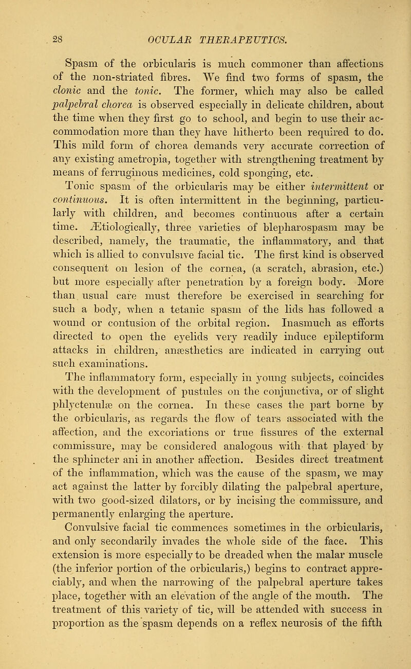 Spasni of the orbicularis is much commoner than affections of the non-striated fibres. We find two forms of spasm, the clonic and the tonic. The former, which may also be called palpebral chorea is observed especially in delicate children, about the time when they first go to school, and begin to use their ac- commodation more than they have hitherto been required to do. This mild form of chorea demands very accurate correction of any existing ametropia, together with strengthening treatment by means of ferruginous medicines, cold sponging, etc. Tonic spasm of the orbicularis may be either intermittent or continuous. It is often intermittent in the beginning, particu- larly with children, and becomes continuous after a certain time. iEtiologically, three varieties of blepharospasm may be described, namely, the traumatic, the inflammatory, and that which is allied to convulsive facial tic. The first kind is observed consequent on lesion of the cornea, (a scratch, abrasion, etc.) but more especially after penetration by a foreign body. More than, usual care must therefore be exercised in searching for such a body, when a tetanic spasm of the lids has followed a wound or contusion of the orbital region. Inasmuch as efforts directed to open the e}relids very readily induce epileptiform attacks in children, anaesthetics are indicated in carrying out such examinations. The inflammatory form, especially in young subjects, coincides with the development of pustules on the conjunctiva, or of slight phlyctenular on the cornea. In these cases the part borne by the orbicularis, as regards the flow of tears associated with the affection, and the excoriations or true fissures of the external commissure, may be considered analogous with that played by the sphincter ani in another affection. Besides direct treatment of the inflammation, which was the cause of the spasm, we may act against the latter by forcibly dilating the palpebral aperture, with two good-sized dilators, or by incising the commissure, and permanently enlarging the aperture. Convulsive facial tic commences sometimes in the orbicularis, and only secondarily invades the whole side of the face. This extension is more especially to be dreaded when the malar muscle (the inferior portion of the orbicularis,) begins to contract appre- ciably, and when the narrowing of the palpebral aperture takes place, together with an elevation of the angle of the mouth. The treatment of this variety of tic, will be attended with success in proportion as the spasm depends on a reflex neurosis of the fifth
