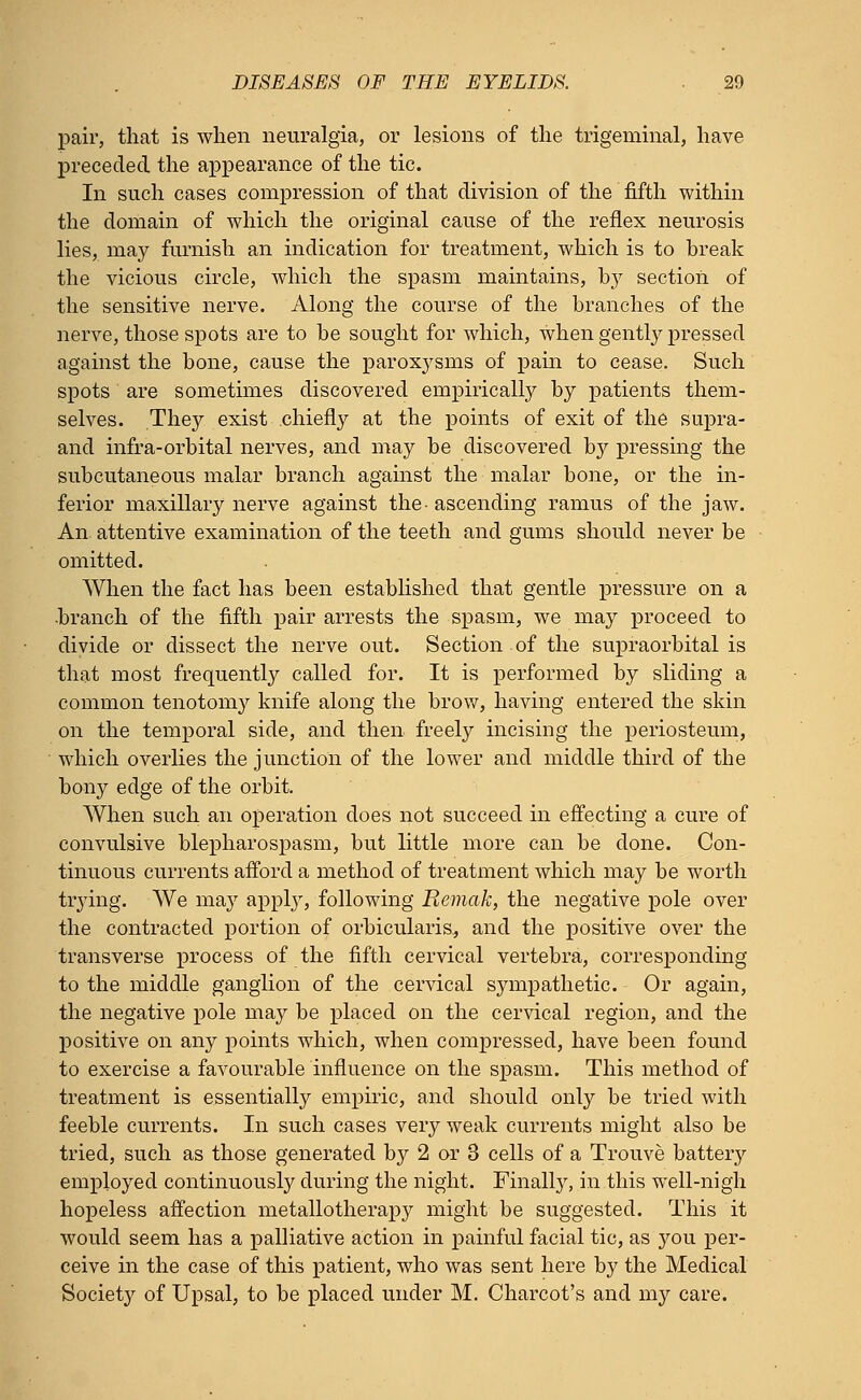pair, that is when neuralgia, or lesions of the trigeminal, have preceded the appearance of the tic. In such cases compression of that division of the fifth within the domain of which the original cause of the reflex neurosis lies, may furnish an indication for treatment, which is to break the vicious circle, which the spasm maintains, by section of the sensitive nerve. Along the course of the branches of the nerve, those spots are to be sought for which, when gently pressed against the bone, cause the paroxysms of pain to cease. Such spots are sometimes discovered empirically by patients them- selves. They exist chiefly at the points of exit of the supra - and infra-orbital nerves, and may be discovered by pressing the subcutaneous malar branch against the malar bone, or the in- ferior maxillary nerve against the- ascending ramus of the jaw. An attentive examination of the teeth and gums should never be omitted. When the fact has been established that gentle pressure on a -branch of the fifth pair arrests the spasm, we may proceed to divide or dissect the nerve out. Section of the supraorbital is that most frequently called for. It is performed by sliding a common tenotomy knife along the brow, having entered the skin on the temporal side, and then freely incising the periosteum, which overlies the junction of the lower and middle third of the bony edge of the orbit. When such an operation does not succeed in effecting a cure of convulsive blepharospasm, but little more can be done. Con- tinuous currents afford a method of treatment which may be worth trying. We may apply, following Remak, the negative pole over the contracted portion of orbicularis, and the positive over the transverse process of the fifth cervical vertebra, corresponding to the middle ganglion of the cervical sympathetic. Or again, the negative pole may be placed on the cervical region, and the positive on any points which, when compressed, have been found to exercise a favourable influence on the spasm. This method of treatment is essentially empiric, and should only be tried with feeble currents. In such cases very weak currents might also be tried, such as those generated by 2 or 3 cells of a Trouve battery employed continuously during the night. Finally, in this well-nigh hopeless affection metallotherapy might be suggested. This it would seem has a palliative action in painful facial tic, as you per- ceive in the case of this patient, who was sent here by the Medical Society of Upsal, to be placed under M. Charcot's and my care.