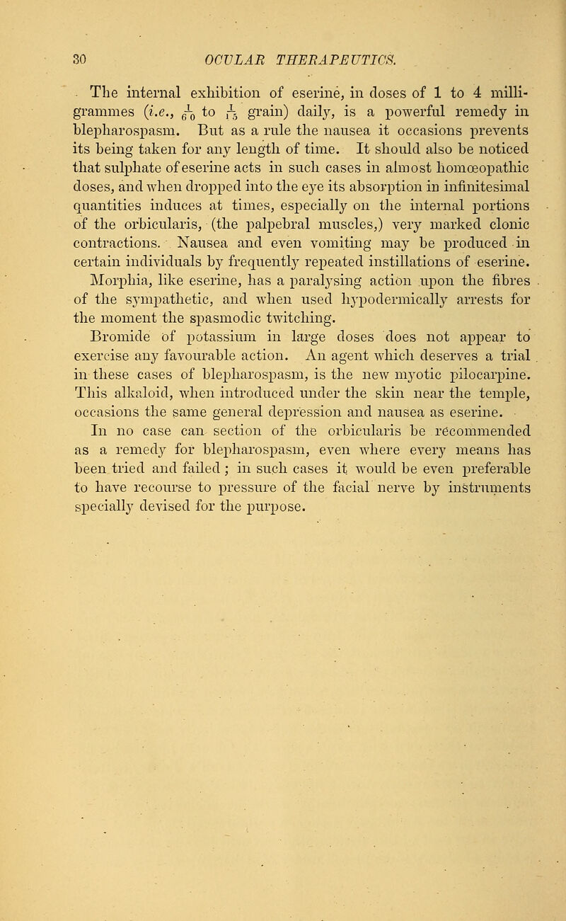 The internal exhibition of eserine, in doses of 1 to 4 milli- grammes {i.e., g-0 to f-3 grain) daily, is a powerful remedy in blepharospasm. But as a rule the nausea it occasions prevents its being taken for any length of time. It should also be noticed that sulphate of eserine acts in such cases in almost homoeopathic doses, and when dropped into the eye its absorption in infinitesimal quantities induces at times, especially on the internal portions of the orbicularis, (the palpebral muscles,) very marked clonic contractions. Nausea and even vomiting may be produced in certain individuals by frequently repeated instillations of eserine. Morphia, like eserine, has a paralysing action upon the fibres of the sympathetic, and when used hypodermically arrests for the moment the spasmodic twitching. Bromide of potassium in large doses does not appear to exercise any favourable action. An agent which deserves a trial in these cases of blepharospasm, is the new myotic pilocarpine. This alkaloid, when introduced under the skin near the temple, occasions the same general depression and nausea as eserine. In no case can section of the orbicularis be recommended as a remedy for blepharospasm, even where every means has been tried and failed ; in such cases it would be even preferable to have recourse to pressure of the facial nerve by instruments specially devised for the purpose.