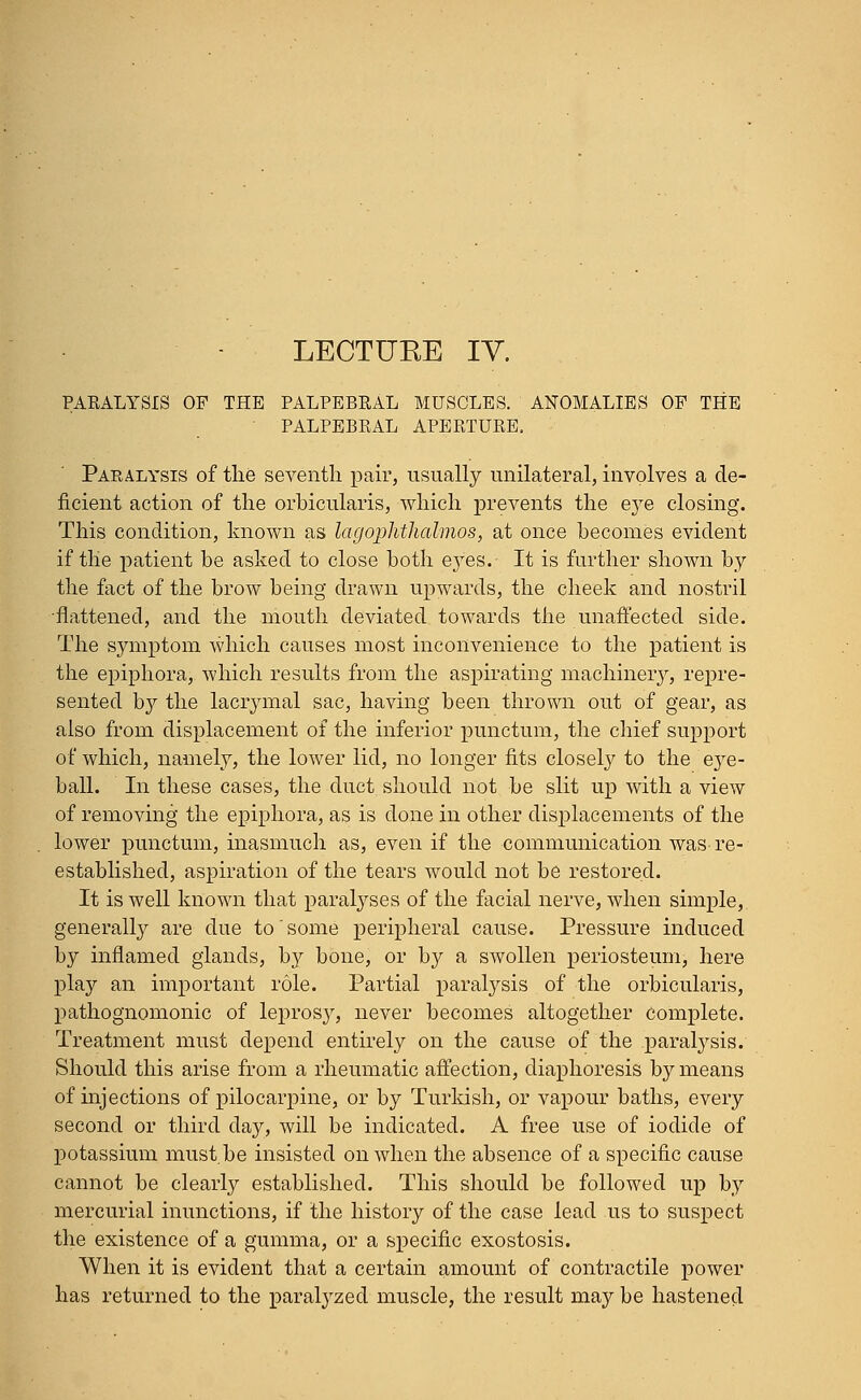 LECTUKE IV. PARALYSIS OP THE PALPEBRAL MUSCLES. ANOMALIES OF THE PALPEBRAL APERTURE. Paralysis of the seventh pair, usually unilateral, involves a de- ficient action of the orbicularis, which prevents the e}re closing. This condition, known as lagophthalmos, at once becomes evident if the patient be asked to close both ej^es. It is further shown by the fact of the brow being drawn upwards, the cheek and nostril •flattened, and the mouth deviated towards the unaffected side. The symptom which causes most inconvenience to the patient is the epiphora, which results from the aspirating machinery, repre- sented by the lacrymal sac, having been thrown out of gear, as also from displacement of the inferior punctum, the chief support of which, namely, the lower lid, no longer fits closely to the eye- ball. In these cases, the duct should not be slit up with a view of removing the epiphora, as is clone in other displacements of the lower punctum, inasmuch as, even if the communication was-re- established, aspiration of the tears would not be restored. It is well known that paralyses of the facial nerve, when simple, generally are due to some peripheral cause. Pressure induced by inflamed glands, by bone, or by a swollen periosteum, here play an important role. Partial paralysis of the orbicularis, pathognomonic of leprosy, never becomes altogether Complete. Treatment must depend entirely on the cause of the paralysis. Should this arise from a rheumatic affection, diaphoresis by means of injections of pilocarpine, or by Turkish, or vapour baths, every second or third day, will be indicated. A free use of iodide of potassium must.be insisted on when the absence of a specific cause cannot be clearly established. This should be followed up by mercurial inunctions, if the history of the case lead us to suspect the existence of a gumma, or a specific exostosis. When it is evident that a certain amount of contractile power has returned to the paralyzed muscle, the result may be hastened