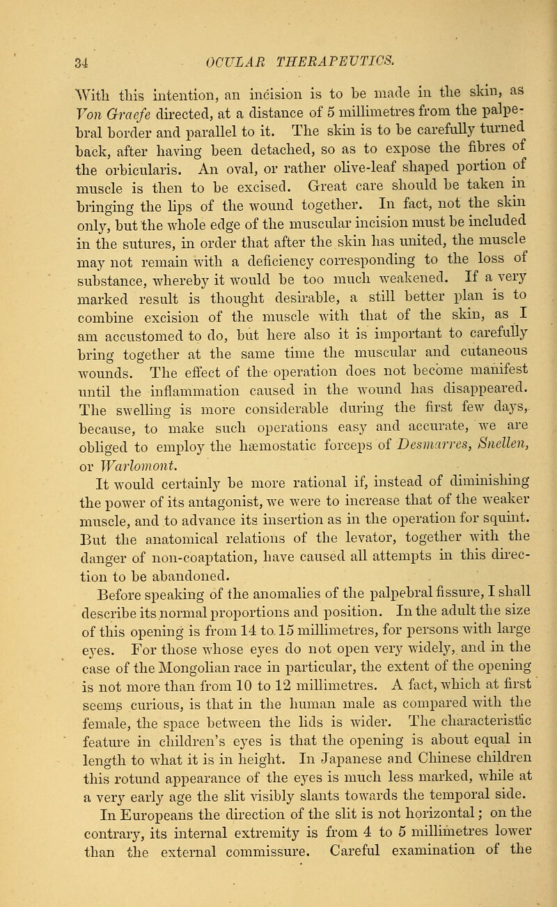 With this intention, an incision is to be made in the skin, as Von Graefe directed, at a distance of 5 millimetres from the palpe- bral border and parallel to it. The skin is to be carefully turned back, after having been detached, so as to expose the fibres of the orbicularis. An oval, or rather olive-leaf shaped portion of muscle is then to be excised. Great care should be taken in bringing the lips of the wound together. In fact, not the skin only, but the whole edge of the muscular incision must be included in the sutures, in order that after the skin has united, the muscle may not remain with a deficiency corresponding to the loss of substance, whereby it Would be too much weakened. If a very marked result is thought desirable, a still better plan is to combine excision of the muscle with that of the skin, as I am accustomed to do, but here also it is important to carefully bring together at the same time the muscular and cutaneous wounds. The effect of the operation does not become manifest until the inflammation caused in the wound has disappeared. The swelling is more considerable during the first few days,, because, to make such operations easy and accurate, we are obliged to employ the hemostatic forceps of Desmarres, Snellen, or Warlomont. It would certainly be more rational if, instead of diminishing the power of its antagonist, we were to increase that of the weaker muscle, and to advance its insertion as in the operation for squint. But the anatomical relations of the levator, together with the clanger of non-coaptation, have caused all attempts in this direc- tion to be abandoned. Before speaking of the anomalies of the palpebral fissure, I shall describe its normal proportions and position. In the adult the size of this opening is from 14 to. 15 millimetres, for persons with large eyes. For those whose eyes do not open very widely,, and in the case of the Mongolian race in particular, the extent of the opening is not more than from 10 to 12 millimetres. A fact, which at first seems curious, is that in the human male as compared with the female, the space between the lids is wider. The characteristic feature in children's eyes is that the opening is about equal in length to what it is in height. In Japanese and Chinese children this rotund appearance of the eyes is much less marked, while at a very early age the slit visibly slants towards the temporal side. In Europeans the direction of the slit is not horizontal; on the contrary, its internal extremity is from 4 to 5 millimetres lower than the external commissure. Careful examination of the