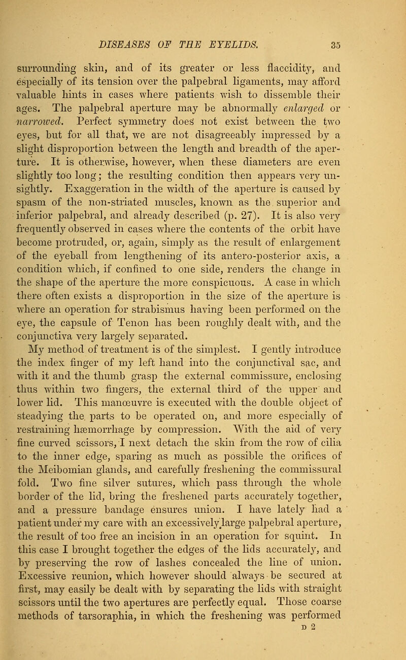 surrounding skin, and of its greater or less flaccidity, and especially of its tension over the palpebral ligaments, may afford valuable hints in cases where patients wish to dissemble their ages. The palpebral aperture may be abnormally enlarged or narrmved. Perfect symmetry does* not exist between the two eyes, but for all that, we are not disagreeably impressed by a slight disproportion between the length and breadth of the aper- ture. It is otherwise, however, when these diameters are even slightly too long; the resulting condition then appears very un- sightly. Exaggeration in the width of the aperture is caused by spasm of the non-striated muscles, known as the. superior and inferior palpebral, and already described (p. 27). It is also very frequently observed in cases where the contents of the orbit have become protruded, or, again, simply as the result of enlargement of the eyeball from lengthening of its antero-posterior axis, a condition which, if confined to one side, renders the change in the shape of the aperture the more conspicuous. A case in which there often exists a disproportion in the size of the aperture is where an operation for strabismus having been performed on the eye, the capsule of Tenon has been roughly dealt with, and the conjunctiva very largely separated. My method of treatment is of the simplest. I gently introduce the index finger of my left hand into the conjunctival sac, and with it and the thumb grasp the external commissure, enclosing thus within two fingers, the external third of the upper and lower lid. This manoeuvre is executed with the double object of steadying the. parts to be operated on, and more especially of restraining haemorrhage by compression. With the aid of very fine curved scissors, T next detach the skin from the row of cilia to the inner edge, sparing as much as possible the orifices of the Meibomian glands, and carefully freshening the commissural fold. Two fine silver sutures, which pass through the whole border of the lid, bring the freshened parts accurately together, and a pressure bandage ensures union. I have lately liad a patient under my care with an excessivelylarge palpebral aperture, the result of too free an incision in an operation for squint. In this case I brought together the edges of the lids accurately, and by preserving the row of lashes concealed the line of union. Excessive reunion, which however should always be secured at first, may easily be dealt with by separating the lids with straight scissors until the two apertures are perfectly equal. Those coarse methods of tarsoraphia, in which the freshening was performed d 2