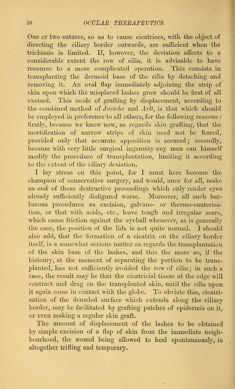 One or two sutures, so as to cause cicatrices, with the object of directing the ciliary border outwards, are sufficient when the trichiasis is limited. If, however, the deviation affects to a considerable extent the row of cilia, it is advisable to have recourse to a more complicated operation. This consists in transplanting the dermoid base of the cilia by detaching and removing it. An oval flap immediately adjoining the strip of skin upon which the misplaced lashes grow should be first of all excised. This mode of grafting by displacement, according to the combined method of Jaesche and Arlt, is that which should be employed in preference to all others, for the following reasons : firstly, because we know now, as regards skin grafting, that the mortification of narrow strips of skin need not be feared, provided only that accurate apposition is secured; secondly, because with very little surgical ingenuity any man can himself modify the procedure of transplantation, limiting it according to the extent of the ciliary deviation. I lay stress on this point, for I must here become the champion of conservative surgery, and would, once for all, make an end of those destructive proceedings which only render eyes already sufficiently disfigured worse. Moreover, all such bar- barous procedures as excision, galvano- or thermo-cauterisa- tion, or that with acids, etc., leave tough and irregular scars, which cause friction against the. ej^eball whenever, as is generally the case, the position of the lids is not quite normal. . I should also add, that the formation of a cicatrix on the ciliary border itself, is a somewhat serious matter as regards the transplantation of the skin base of the lashes, and this the more so, if the bistoury, at the moment of separating the portion to be trans- planted, has not sufficiently avoided the row of cilia; in such a case, the result may be that the cicatricial tissue at the edge will contract and drag on the transplanted skin, until the cilia upon it again come in contact with the globe. To obviate this, cicatri- sation of the denuded surface which extends along the ciliary border, may be facilitated by grafting patches of epidermis on it, or even making a regular skin graft. The amount of displacement of the lashes to be obtained by simple excision of a flap of skin from the immediate neigh- bourhood, the wound being allowed to heal spontaneously, is altogether trifling and temporary.