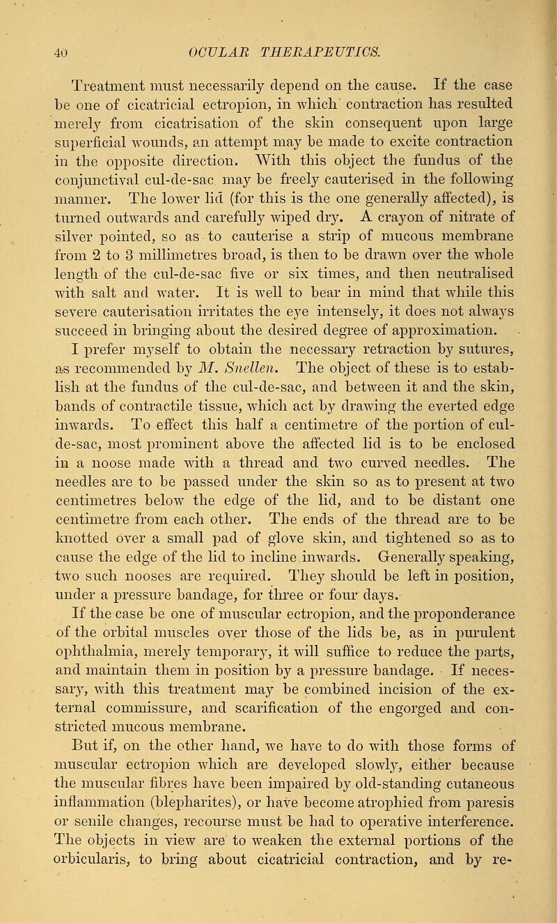 Treatment must necessarily depend on the cause. If the case be one of cicatricial ectropion, in which' contraction has resulted merely from cicatrisation of the skin consequent upon large superficial wounds, an attempt may be made to excite contraction in the opposite direction. With this object the fundus of the conjunctival cul-de-sac may be freely cauterised in the following manner. The lower lid (for this is the one generally affected), is turned outwards and carefully wiped dry. A crayon of nitrate of silver pointed, so as to cauterise a strip of mucous membrane from 2 to 3 millimetres broad, is then to be drawn over the whole length of the cul-de-sac five or six times, and then neutralised with salt and water. It is well to bear in mind that while this severe cauterisation irritates the eye intensely, it does not always succeed in bringing about the desired degree of approximation. I prefer myself to obtain the necessary retraction by sutures, as recommended by M. Snellen. The object of these is to estab- lish at the fundus of the cul-de-sac, and between it and the skin, bands of contractile tissue, which act by drawing the everted edge inwards. To effect this half a centimetre of the portion of cul- de-sac, most prominent above the affected lid is to be enclosed in a noose made with a thread and two curved needles. The needles are to be passed under the skin so as to present at two centimetres below the edge of the lid, and to be distant one centimetre from each other. The ends of the thread are to be knotted over a small pad of glove skin, and tightened so as to cause the edge of the lid to incline, in wards. Generally speaking, two such nooses are required. They should be left in position, under a pressure bandage, for three or four days. If the case be one of muscular ectropion, and the preponderance of the orbital muscles over those of the lids be, as in purulent ophthalmia, merely temporary, it will suffice to reduce the parts, and maintain them in position by a pressure bandage. If neces- sary, with this treatment may be combined incision of the ex- ternal commissure, and scarification of the engorged and con- stricted mucous membrane. But if, on the other hand, we have to do with those forms of muscular ectropion which are developed slowly, either because the muscular fibres have been impaired by old-standing cutaneous inflammation (blepharites), or have become atrophied from paresis or senile changes, recourse must be had to operative interference. The objects in view are to weaken the external portions of the orbicularis, to bring about cicatricial contraction, and by re-