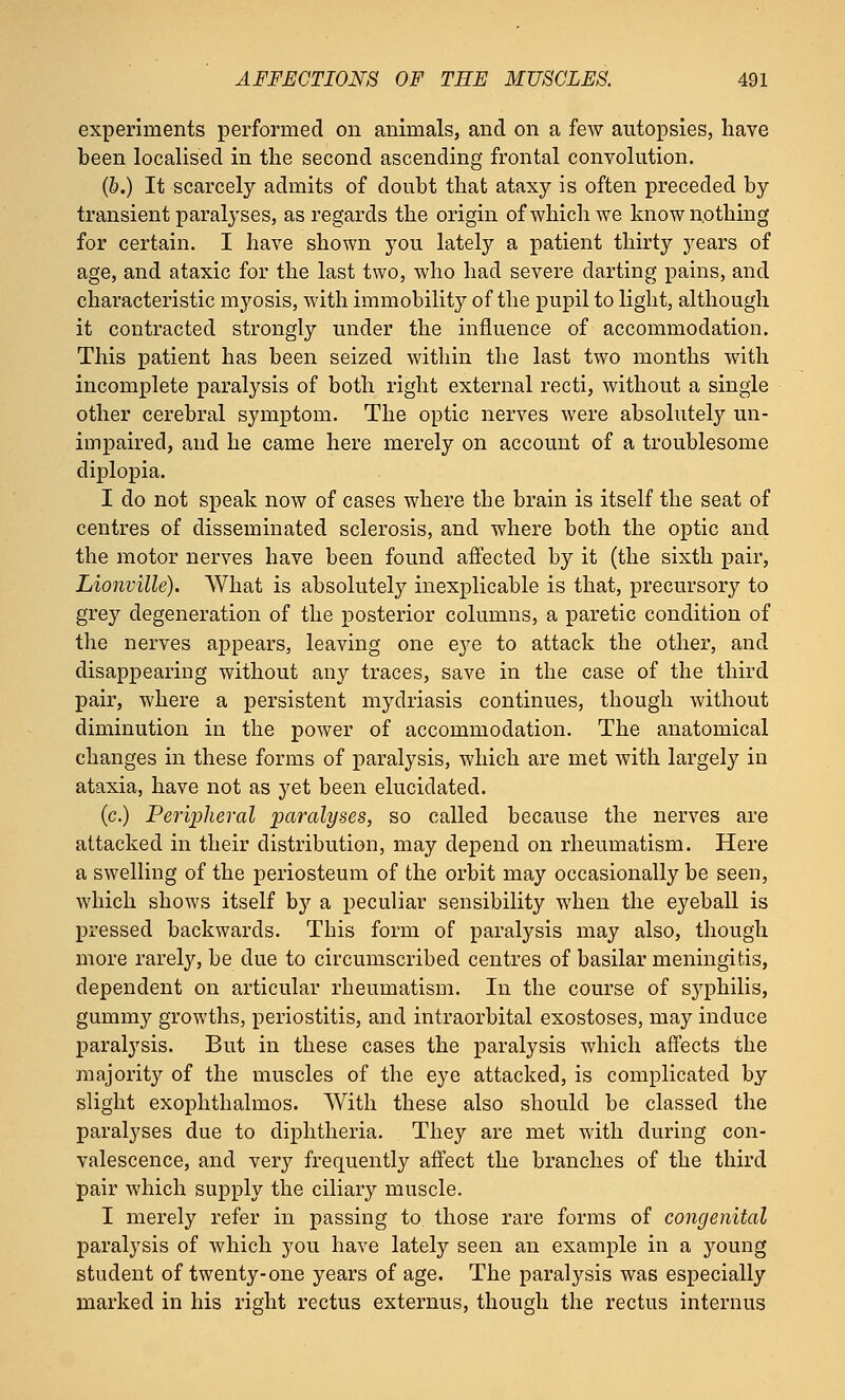 experiments performed on animals, and on a few autopsies, have been localised in the second ascending frontal convolution. (&.) It scarcely admits of doubt that ataxy is often preceded by transient paralyses, as regards the origin of which we know nothing for certain. I have shown you lately a patient thirty years of age, and ataxic for the last two, who had severe darting pains, and characteristic myosis, with immobility of the pupil to light, although it contracted strongly under the influence of accommodation. This patient has been seized within the last two months with incomplete paralysis of both right external recti, without a single other cerebral symptom. The optic nerves were absolutely un- impaired, and he came here merely on account of a troublesome diplopia. I do not speak now of cases where the brain is itself the seat of centres of disseminated sclerosis, and where both the optic and the motor nerves have been found affected by it (the sixth pair, Lionville). What is absolutely inexplicable is that, precursory to grey degeneration of the posterior columns, a paretic condition of the nerves appears, leaving one eye to attack the other, and disappearing without any traces, save in the case of the third pair, where a persistent mydriasis continues, though without diminution in the power of accommodation. The anatomical changes in these forms of paralysis, which are met with largely in ataxia, have not as yet been elucidated. (c.) Peripheral paralyses, so called because the nerves are attacked in their distribution, may depend on rheumatism. Here a swelling of the periosteum of the orbit may occasionally be seen, which shows itself hy a peculiar sensibility when the eyeball is pressed backwards. This form of paralysis may also, though more rarely, be due to circumscribed centres of basilar meningitis, dependent on articular rheumatism. In the course of S3rphilis, gummy growths, periostitis, and intraorbital exostoses, may induce paralysis. But in these cases the paralysis which affects the majority of the muscles of the eye attacked, is complicated by slight exophthalmos. With these also should be classed the paralyses due to diphtheria. They are met with during con- valescence, and very frequently affect the branches of the third pair which supply the ciliary muscle. I merely refer in passing to those rare forms of congenital paralysis of which you have lately seen an example in a young student of twenty-one years of age. The paralysis was especially marked in his right rectus externus, though the rectus internus