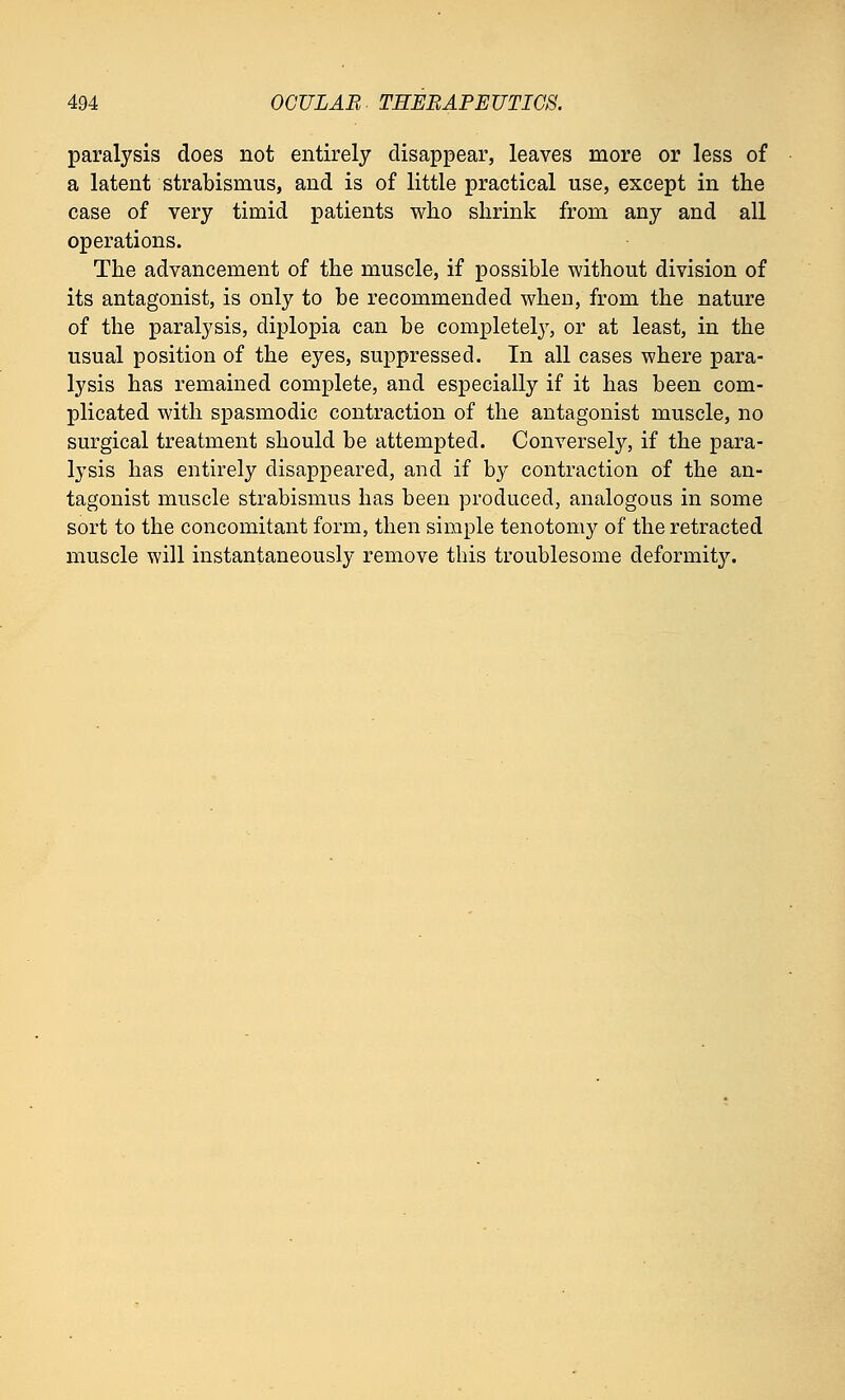paralysis does not entirely disappear, leaves more or less of a latent strabismus, and is of little practical use, except in the case of very timid patients who shrink from any and all operations. The advancement of the muscle, if possible without division of its antagonist, is only to be recommended when, from the nature of the paralysis, diplopia can be completely, or at least, in the usual position of the eyes, suppressed. In all cases where para- lysis has remained complete, and especially if it has been com- plicated with spasmodic contraction of the antagonist muscle, no surgical treatment should be attempted. Conversely, if the para- lysis has entirely disappeared, and if by contraction of the an- tagonist muscle strabismus has been produced, analogous in some sort to the concomitant form, then simple tenotomy of the retracted muscle will instantaneously remove this troublesome deformity.