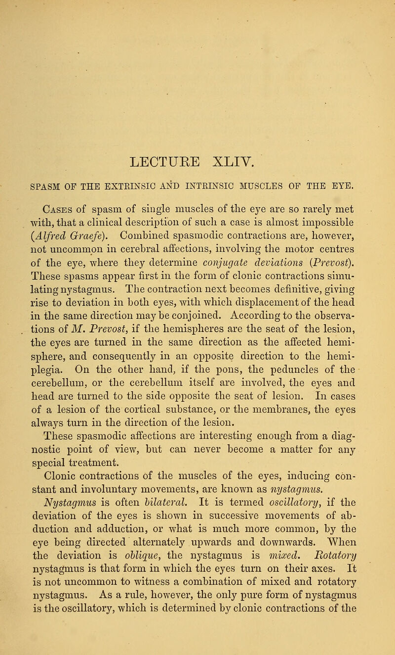 LECTURE XLIV. SPASM OF THE EXTRINSIC AND INTRINSIC MUSCLES OP THE EYE. Cases of spasm of single muscles of the eye are so rarely met with, that a clinical description of such a case is almost impossible (Alfred Graefe). Combined spasmodic contractions are, however, not uncommon in cerebral affections, involving the motor centres of the eye, where they determine conjugate deviations (Prevost). These spasms appear first in the form of clonic contractions simu- lating nystagmus. The contraction next becomes definitive, giving rise to deviation in both eyes, with which displacement of the head in the same direction may be conjoined. According to the observa- tions of M. Prevost, if the hemispheres are the seat of the lesion, the eyes are turned in the same direction as the affected hemi- sphere, and consequently in an opposite direction to the hemi- plegia. On the other hand, if the pons, the peduncles of the cerebellum, or the cerebellum itself are involved, the eyes and head are turned to the side opposite the seat of lesion. In cases of a lesion of the cortical substance, or the membranes, the eyes always turn in the direction of the lesion. These spasmodic affections are interesting enough from a diag- nostic point of view, but can never become a matter for any special treatment. Clonic contractions of the muscles of the eyes, inducing con- stant and involuntary movements, are known as nystagmus. Nystagmus is often bilateral. It is termed oscillatory, if the deviation of the eyes is shown in successive movements of ab- duction and adduction, or what is much more common, by the eye being directed alternately upwards and downwards. When the deviation is oblique, the nystagmus is mixed. Rotatory nystagmus is that form in which the eyes turn on their axes. It is not uncommon to witness a combination of mixed and rotatory nystagmus. As a rule, however, the only pure form of nystagmus is the oscillatory, which is determined by clonic contractions of the