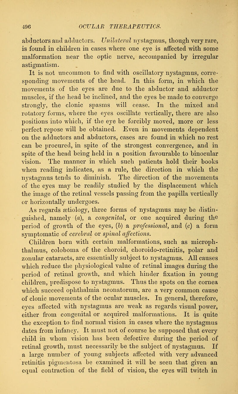 abductors and adductors. Unilateral nystagmus, though very rare, is found in children in cases where one eye is affected with some malformation near the optic nerve, accompanied by irregular astigmatism. It is not uncommon to find with oscillatory nystagmus, corre- sponding movements of the head. In this form, in which the movements of the eyes are due to the abductor and adductor muscles, if the head be inclined, and the eyes be made to converge strongly, the clonic spasms will cease. In the mixed and rotatory forms, where the eyes oscillate vertically, there are also positions into which, if the eye be forcibly moved, more or less perfect repose will be obtained. Even in movements dependent on the adductors and abductors, cases are found in which no rest can be procured, in spite of the strongest convergence, and in spite of the head being held in a position favourable to binocular vision. The manner in which such patients hold their books when reading indicates, as a rule, the direction in which the nystagmus tends to diminish. The direction of the movements of the eyes may be readily studied by the displacement which the image of the retinal vessels passing from the papilla vertically or horizontally undergoes. As regards aetiology, three forms of nystagmus may be distin- guished, namely (a), a congenital, or one acquired during the period of growth of the eyes, (b) a professional, and (c) a form symptomatic of cerebral or spinal affections. Children born with certain malformations, such as microph- thalmus, coloboma of the choroid, choroido-retinitis, polar and zonular cataracts, are essentially subject to nystagmus. All causes which reduce the physiological value of retinal images during the period of retinal growth, and which hinder fixation in young children, predispose to nystagmus. Thus the spots on the cornea which succeed ophthalmia neonatorum, are a very common cause of clonic movements of the ocular muscles. In general, therefore, eyes affected with nystagmus are weak as regards visual power, either from congenital or acquired malformations. It is quite the exception to find normal vision in cases where the nystagmus dates from infancj^. It must not of course be supposed that every child in whom vision has been defective during the period of retinal growth, must necessarily be the subject of nystagmus. If a large number of young subjects affected with very advanced retinitis pigmentosa be examined it will be seen that given an equal contraction of the field of vision, the eyes will twitch in