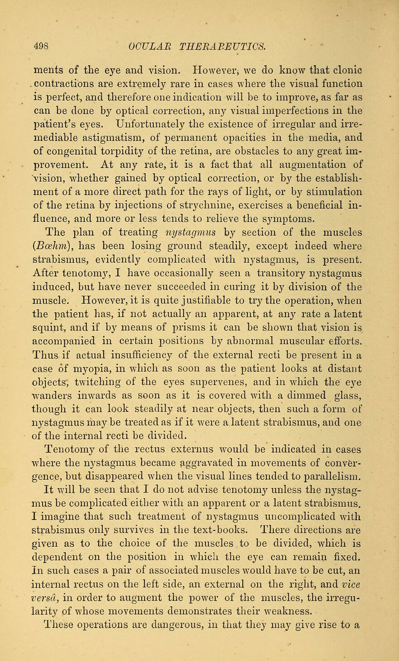 ments of the eye and vision. However we do know that clonic . contractions are extremely rare in cases where the visual function is perfect, and therefore one indication will be to improve, as far as can be done by optical correction, any visual imperfections in the patient's eyes. Unfortunately the existence of irregular and irre- mediable astigmatism, of permanent opacities in the media, and of congenital torpidity of the retina, are obstacles to any great im- provement. At any rate, it is a fact that all augmentation of vision, whether gained by optical correction, or by the establish- ment of a more direct path for the rays of light, or by stimulation of the retina by injections of strychnine, exercises a beneficial in- fluence, and more or less tends to relieve the symptoms. The plan of treating nystagmus by section of the muscles (Boelim), has been losing ground steadily, except indeed where strabismus, evidently complicated with nystagmus, is present. After tenotomy, I have occasionally seen a transitory nystagmus induced, but have never succeeded in curing it by division of the muscle. However, it is quite justifiable to try the operation, when the patient has, if not actually an apparent, at any rate a latent squint, and if b}r means of prisms it can be shown that vision is accompanied in certain positions by abnormal muscular efforts. Thus if actual insufficiency of the external recti be present in a case of myopia, in which as soon as the patient looks at distant objects, twitching of the eyes supervenes, and in which the eye wanders inwards as soon as it is covered with a dimmed glass, though it can look steadily at near objects, then such a form of nystagmus may be treated as if it were a latent strabismus, and one of the internal recti be divided. Tenotomy of the rectus externus would be indicated in cases where the nystagmus became aggravated in movements of conver- gence, but disappeared when the visual lines tended to parallelism. It will be seen that I do not advise tenotomy unless the nystag- mus be complicated either with an apparent or a latent strabismus. I imagine that such treatment of nystagmus uncomplicated with strabismus only survives in the text-books. There directions are given as to the choice of the muscles to be divided, which is dependent on the position in which the eye can remain fixed. In such cases a pair of associated muscles would have to be cut, an internal rectus on the left side, an external on the right, and vice versa, in order to augment the power of the muscles, the irregu- larity of whose movements demonstrates their weakness. These operations are dangerous, in that they may give rise to a