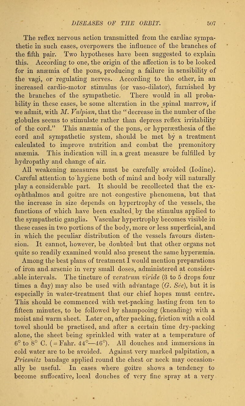 The reflex nervous action transmitted from the cardiac sympa- thetic in such cases, overpowers the influence of the branches of the fifth pair. Two hypotheses have been suggested to explain this. According to one, the origin of the affection is to be looked for in ansemia of the pons, producing a failure in sensibility of the vagi, or regulating nerves. According to the other, in an increased cardio-motor stimulus (or vaso-dilator), furnished by the branches of the sympathetic- There would in all proba- bility in these cases, be some alteration in the spinal marrow, if we admit, with M. Vulpian, that the  decrease in the number of the globules seems to stimulate rather than depress reflex irritability of the cord. This ansemia of the pons, or hyperesthesia of the cord and sympathetic system, should be met by a treatment calculated to improve nutrition and combat the premonitory anaemia. This indication will in a great measure be fulfilled by hydropathy and change of air. All weakening measures must be carefully avoided (Iodine). Careful attention to'hygiene both of mind and body will naturally play a considerable part. It should be recollected that the ex- ophthalmos and goitre are not congestive phenomena, but that the increase in size depends on hypertrophy of the vessels, the functions of which have been exalted, by the stimulus applied to the sympathetic ganglia. Vascular hypertrophy becomes visible in these cases in two portions of the body, more or less superficial, and in which the peculiar distribution of the vessels favours disten- sion. It cannot, however, be doubted but that other organs not quite so readily examined would also present the same hyperemia. Among the best plans of treatment I would mention preparations of iron and. arsenic in very small doses, administered at consider- able intervals. The tincture of veratrum viride (3 to 5 drops four times a day) may also be used with advantage (G. See), but it is especially in water-treatment that our chief hopes must centre. This should be commenced with wet-packing lasting from ten to fifteen minutes, to be followed by shampooing (kneading) with a moist and warm sheet. Later on, after packing, friction with a cold towel should be practised, and after a certain time dry-packing alone, the sheet being sprinkled with water at a temperature of 6° to 8° C. ( = Fahr. 44°—46°). All douches and immersions in cold water are to be avoided. Against very marked palpitation, a Priesnitz bandage applied round the chest or neck may occasion- ally be useful. In cases where goitre shows a tendency to become suffocative, local douches of very fine spray at a very