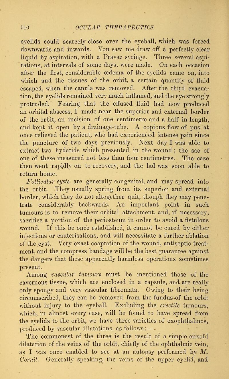 eyelids could scarcely close over the eyeball, which was forced downwards and inwards. You saw me draw off a perfectly clear liquid by aspiration, with a Pravaz syringe. Three several aspi- ' rations, at intervals of some days, were made. On each occasion after the first, considerable oedema of the eyelids came on, into which and the tissues of the orbit, a certain quantity of fluid escaped, when the canula was removed. After the third evacua- tion, the eyelids remained ver}' much inflamed, and the eye strongly protruded. Fearing that the effused fluid had now produced an orbital abscess, I made near the superior and external border of the orbit, an incision of one centimetre and a half in length, and kept it open by a drainage-tube. A copious flow of pus at once relieved the patient, who had experienced intense pain since the puncture of two days previously. Next day I was able to extract two hydatids which presented in the wound; the sac of one of these measured not less than four centimetres. The case then went rapidly on to recovery, and the lad was soon able to return home. Follicular cysts are generally congenital, and may spread into the orbit. They usually spring from its superior and external border, which they do not altogether quit, though they may pene- trate considerably backwards. An important point in such tumours is to remove their orbital attachment, and, if necessarjr, sacrifice a portion of the periosteum in order to avoid a fistulous wound. If this be once established, it cannot be cured by either injections or cauterisations, and will necessitate a further ablation of the.cyst. Very exact coaptation of the wound, antiseptic treat- ment, and the compress bandage will be the best guarantee against the clangers that these apparently harmless operations sometimes present. Among vascular tumours must be mentioned those of the cavernous tissue, which are enclosed in a capsule, and are really only spongy and very vascular fibromata. Owing to their being circumscribed, they can be removed from the fundus .of the orbit without injury to the eyeball. Excluding the erectile tumours, which, in almost every case, will be found to have spread from the eyelids to the orbit, we have three varieties of exophthalmos, produced by vascular dilatations, as follows:—. The commonest of the three is the result of a simple cirsoid dilatation of the veins of the orbit, chiefly of the ophthalmic vein, as I was once enabled to see at an autopsy performed by M. Cornil. Generally speaking, the veins of the upper eyelid, and