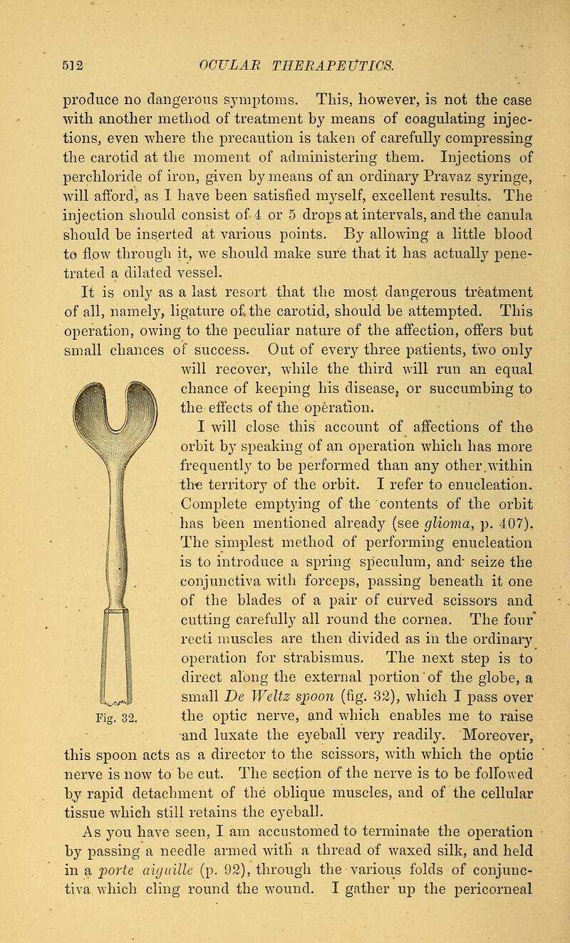 produce no dangerous symptoms. This, however, is not the case with another method of treatment by means of coagulating injec- tions, even where the precaution is taken of carefully compressing the carotid at the moment of administering them. Injections of perchloride of iron, given by means of an ordinary Pravaz syringe, will afford, as I have been satisfied myself, excellent results. The injection should consist of 4 or 5 drops at intervals, and the canula should be inserted at various points. By allowing a little blood to flow through it, we should make sure that it has actually pene- trated a dilated vessel. If is only as a last resort that the most dangerous treatment of all, namely, ligature o£the carotid, should be attempted. This operation, owing to the peculiar nature of the affection, offers but small chances of success. Out of every three patients, two only will recover, while the third will run an equal chance of keeping his disease, or succumbing to the effects of the operation. I will close this account of affections of the orbit by speaking of an operation which has more frequently to be performed than any other.within the territory of the orbit. I refer to enucleation. Complete emptying of the contents of the orbit has been mentioned already (see glioma, p. 407). The simplest method of performing enucleation is to introduce a spring speculum, and- seize the conjunctiva with forceps, passing beneath it one of the blades of a pair of curved scissors and cutting carefully all round the cornea. The four' recti muscles are then divided as in the ordinary operation for strabismus. The next step is to direct along the external portion of the globe, a small De Weltz spoon (fig. 32), which I pass over the optic nerve, and which enables me to raise and luxate the eyeball very readily. Moreover, this spoon acts as a director to the scissors, with which the optic nerve is now to be cut. The section of the nerve is to be followed by rapid detachment of the oblique muscles, and of the cellular tissue which still retains the eyeball. As you have seen, I am accustomed to terminate the operation by passing a needle armed witli a thread of waxed silk, and held in a porte aiguille (p. 92), through the various folds of conjunc- tiva which cling round the wound. I gather up the pericorneal Fig. 32.