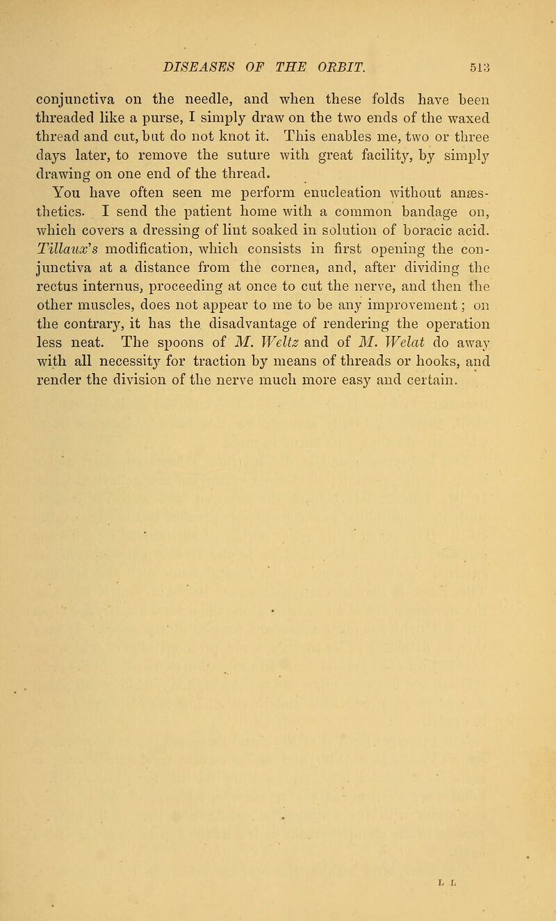 conjunctiva on the needle, and when these folds have been threaded like a purse, I simply draw on the two ends of the waxed thread and cut, bat do not knot it. This enables me, two or three days later, to remove the suture with great facility, by simply drawing on one end of the thread. You have often seen me perform enucleation without anaes- thetics. I send the patient home with a common bandage on, which covers a dressing of lint soaked in solution of boracic acid. Tillaux's modification, which consists in first opening the con- junctiva at a distance from the cornea, and, after dividing the rectus interims, proceeding at once to cut the nerve, and then the other muscles, does not appear to me to be any improvement; on the contrary, it has the disadvantage of rendering the operation less neat. The spoons of M. Weltz and of M. Welat do away with all necessity for traction by means of threads or hooks, and render the division of the nerve much more easy and certain.