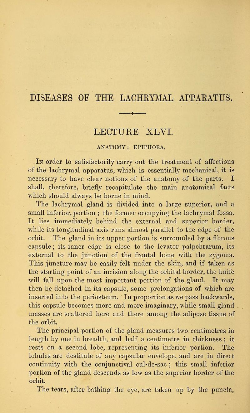 DISEASES OF THE LACHEYMAL APPAKATUS. LECTURE XLVL ANATOMY; EPIPHORA. In order to satisfactorily cany out the treatment of affections of the lachrymal apparatus, which is essentially mechanical, it is necessary to have clear notions of the anatomy of the parts. I shall, therefore, briefly recapitulate the main anatomical facts which should always be borne in mind. The lachrymal gland is divided into a large superior, and a small inferior, portion ; the former occupying the lachrymal fossa. It lies immediately behind the external and superior border, while its longitudinal axis runs almost parallel to the edge of the orbit. The gland in its upper portion is surrounded by a fibrous capsule; its inner edge is close to the levator palpebrarum, its external to the junction of the frontal bone with the zygoma. This juncture may be easily felt under the skin, and if taken as the starting point of an incision along the orbital border, the knife will fall upon the most important portion of the gland. It may then be detached in its capsule, some prolongations of which are inserted into the periosteum. In proportion as we pass backwards, this capsule becomes more and more imaginary, while small gland masses are scattered here and there among the adipose tissue of the orbit. The principal portion of the gland measures two centimetres in length by one in breadth, and half a centimetre in thickness ; it rests on a second lobe, representing its inferior portion. The lobules are destitute of any capsular envelope, and are in direct continuity with the conjunctival cul-de-sac ; this small inferior portion of the gland descends as low as the superior border of the orbit. The tears, after bathing the eye, are taken up bj' the puncta.