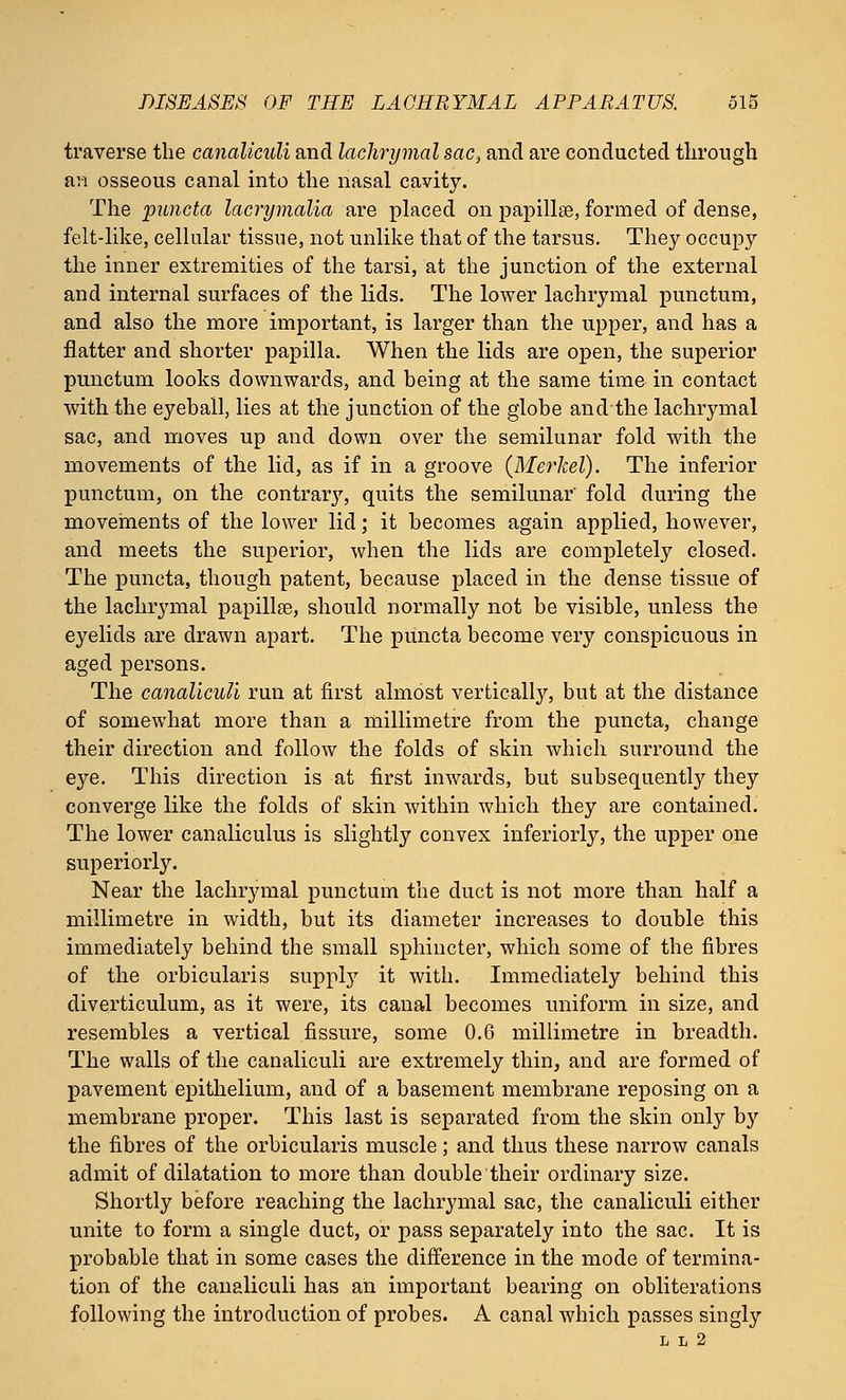 traverse the canaliculi and lachrymal sac, and are conducted through an osseous canal into the nasal cavity. The puncta lacrymalia are placed on papilla?, formed of dense, felt-like, cellular tissue, not unlike that of the tarsus. They occupy the inner extremities of the tarsi, at the junction of the external and internal surfaces of the lids. The lower lachrymal punctum, and also the more important, is larger than the upper, and has a flatter and shorter papilla. When the lids are open, the superior punctum looks downwards, and being at the same time in contact with the eyeball, lies at the junction of the globe and the lachrymal sac, and moves up and down over the semilunar fold with the movements of the lid, as if in a groove (Merkel). The inferior punctum, on the contrarj', quits the semilunar' fold during the movements of the lower lid; it becomes again applied, however, and meets the superior, when the lids are completely closed. The puncta, though patent, because placed in the dense tissue of the lachrymal papillae, should normally not be visible, unless the eyelids are drawn apart. The puncta become very conspicuous in aged persons. The canaliculi run at first almost vertically, but at the distance of somewhat more than a millimetre from the puncta, change their direction and follow the folds of skin which surround the eye. This direction is at first inwards, but subsequently they converge like the folds of skin within which they are contained. The lower canaliculus is slightly convex inferiorly, the upper one superiorly. Near the lachrymal punctum the duct is not more than half a millimetre in width, but its diameter increases to double this immediately behind the small sphincter, which some of the fibres of the orbicularis supply it with. Immediately behind this diverticulum, as it were, its canal becomes uniform in size, and resembles a vertical fissure, some 0.6 millimetre in breadth. The walls of the canaliculi are extremely thin, and are formed of pavement epithelium, and of a basement membrane reposing on a membrane proper. This last is separated from the skin only by the fibres of the orbicularis muscle; and thus these narrow canals admit of dilatation to more than double their ordinary size. Shortly before reaching the lachrymal sac, the canaliculi either unite to form a single duct, or pass separately into the sac. It is probable that in some cases the difference in the mode of termina- tion of the canaliculi has an important bearing on obliterations following the introduction of probes. A canal which passes singly L L 2