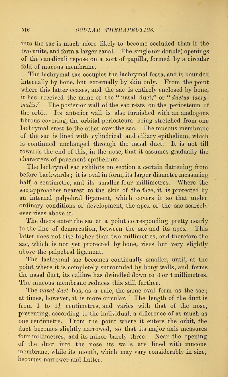 into the sac is much more likely to become occluded than if the two unite, and form a larger canal. The single (or double) openings of the canaliculi repose on a sort of papilla, formed by a circular fold of mucous membrane. The lachrymal sac occupies the lachrymal fossa, and is bounded internally by bone, but externally by skin only. From the point where this latter ceases, and the sac is entirely enclosed by bone, it has received the name of the  nasal duct/' or  ductus lacry- malis. The posterior wall of the sac rests on the periosteum of the orbit. Its anterior wall is also furnished with an analogous fibrous covering, the orbital periosteum being stretched from one lachrymal crest to the other over the sac. The mucous membrane of the sac is lined with cylindrical and ciliary epithelium, which is continued unchanged through the nasal duct. It is not till towards the end of this, in the nose, that it assumes gradually the characters of pavement epithelium. The lachrymal sac exhibits on section a certain flattening from before backwards ; it is oval in form, its larger diameter measuring half a centimetre, and its smaller four millimetres. Where the sac approaches nearest to the skin of the face, it is protected by an internal palpebral ligament, which covers it so that under ordinary conditions of development, the apex of the sac scarcely ever rises above it. The ducts enter the sac at a point corresponding pretty nearly to the line of demarcation, between the sac and its apex. This latter does not rise higher than two millimetres, and therefore the sac, which is not yet protected by bone, rises but very slightly above the palpebral ligament. The lachrymal sac becomes continually smaller, until, at the point where it is completely surrounded by bony walls, and forms the nasal duct, its calibre has dwindled down to 3 or 4 millimetres. The mucous membrane reduces this still further. The nasal duct has, as a rule, the same oval form as the sac; at times, however, it is more circular. The length of the duct is from 1 to lg- centimetres, and varies with that of the nose, presenting, according to the individual, a difference of as much as one centimetre. From the point where it enters the orbit, the duct becomes slightly narrowed, so that its major axis measures four millimetres, and its minor barely three. Near the opening of the duct into the nose its walls are lined with mucous membrane, while its mouth, which may vary considerably in size, becomes narrower and flatter.