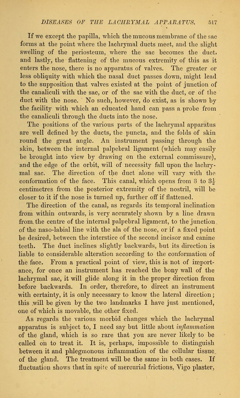 If we except the papilla, which the mucous membrane of the sac forms at the point where the lachrymal ducts meet, and the slight swelling of the periosteum, where the sac becomes the duct, and lastly, the flattening of the mucous extremity of this as it enters the nose, there is no apparatus of valves. The greater or less obliquity with which the nasal duct passes down, might lead to the supposition that valves existed at the point of junction of the canaliculi with the sac, or of the sac with the duct, or of the duct with the nose. No such, however, do exist, as is shown by the facility with which an educated hand can pass a probe from the canaliculi through the ducts into the nose. The positions of the various parts of the lachrymal apparatus are well defined by the ducts, the puncta, and the folds of skin round the great angle. An instrument passing through the skin, between the internal palpebral ligament (which may easily be brought into view by drawing on the external commissure), and the edge of the orbit, will of necessity fall upon the lachry- mal sac. The direction of the duct alone will vary with the conformation of the face. This canal, which opens from 3 to 3^ centimetres from the posterior extremity of the nostril, will be closer to it if the nose is turned up, further off if flattened. The direction of the canal, as regards its temporal inclination from within outwards, is very accurately shown by a line drawn from.the centre of the internal palpebral ligament, to the junction, of the naso-labial line with the ala of the nose, or if a fixed point be desired, between the interstice of the second incisor and canine teeth. The duct inclines slightly backwards, but its direction is liable to considerable alteration according to the conformation of the face. From a practical point of view, this is not of import- ance, for once an instrument has reached the bony wall of the lachrymal sac, it will glide along it in the proper direction from before backwards. In order, therefore, to direct an instrument with certainty, it is only necessary to know the lateral direction; this .will be given by the two landmarks I have just mentioned, one of which is movable, the other fixed. As regards the various morbid changes which the lachrymal apparatus is subject to, I need say but little about inflammation of the gland, which is so rare that you are never likely to be called on to treat it. It is, perhaps, impossible to distinguish between it and phlegmonous inflammation of the cellular tissue of the gland. The treatment will be the same in both cases. If fluctuation shows that in spite of mercurial frictions, Vigo plaster,