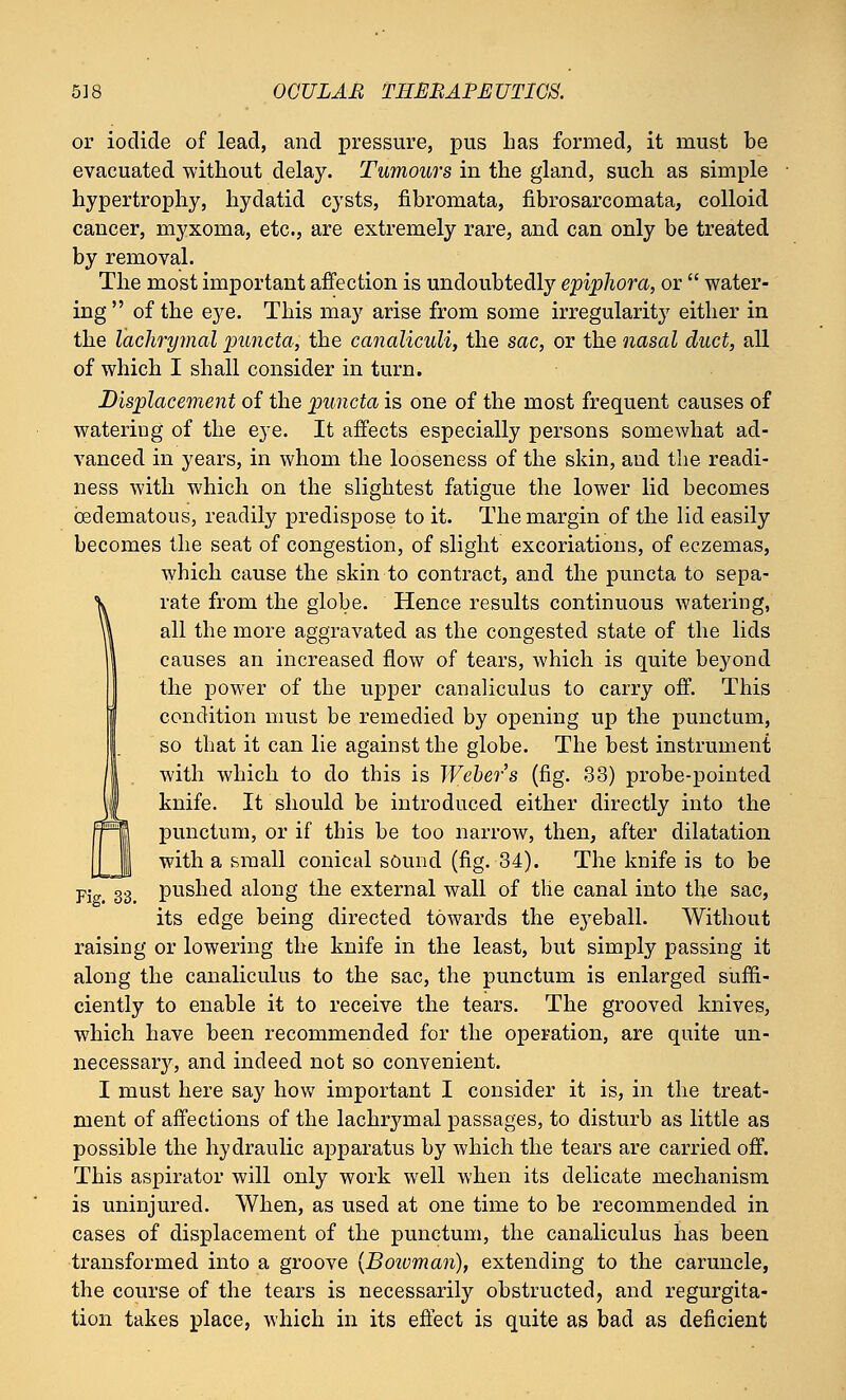 or iodide of lead, and pressure, pus lias formed, it must be evacuated without delay. Tumours in the gland, such as simple hypertrophy, hydatid cysts, fibromata, fibrosarcomata, colloid cancer, myxoma, etc., are extremely rare, and can only be treated by removal. The most important affection is undoubtedly epiphora, or  water- ing of the e3^e. This may arise from some irregularity either in the lachrymal puncta, the canaliculi, the sac, or the nasal duct, all of which I shall consider in turn. Displacement of the puncta is one of the most frequent causes of watering of the eye. It affects especially persons somewhat ad- vanced in years, in whom the looseness of the skin, and the readi- ness with which on the slightest fatigue the lower lid becomes ©edematous, readily predispose to it. The margin of the lid easily becomes the seat of congestion, of slight excoriations, of eczemas, which cause the skin to contract, and the puncta to sepa- rate from the globe. Hence results continuous watering, all the more aggravated as the congested state of the lids causes an increased flow of tears, which is quite beyond the power of the upper canaliculus to carry off. This condition must be remedied by opening up the punctum, so that it can lie against the globe. The best instrument with which to do this is Weber's (fig. 33) probe-pointed knife. It should be introduced either directly into the punctum, or if this be too narrow, then, after dilatation with a small conical sound (fig. 34). The knife is to be Fie. 33 pushed along the external wall of the canal into the sac, its edge being directed towards the eyeball. Without raising or lowering the knife in the least, but simply passing it along the canaliculus to the sac, the punctum is enlarged suffi- ciently to enable it to receive the tears. The grooved knives, which have been recommended for the operation, are quite un- necessary, and indeed not so convenient. I must here say how important I consider it is, in the treat- ment of affections of the lachrymal passages, to disturb as little as possible the hydraulic apparatus by which the tears are carried off. This aspirator will only work well when its delicate mechanism is uninjured. When, as used at one time to be recommended in cases of displacement of the punctum, the canaliculus has been transformed into a groove (Boivman), extending to the caruncle, the course of the tears is necessarily obstructed, and regurgita- tion takes place, which in its effect is quite as bad as deficient