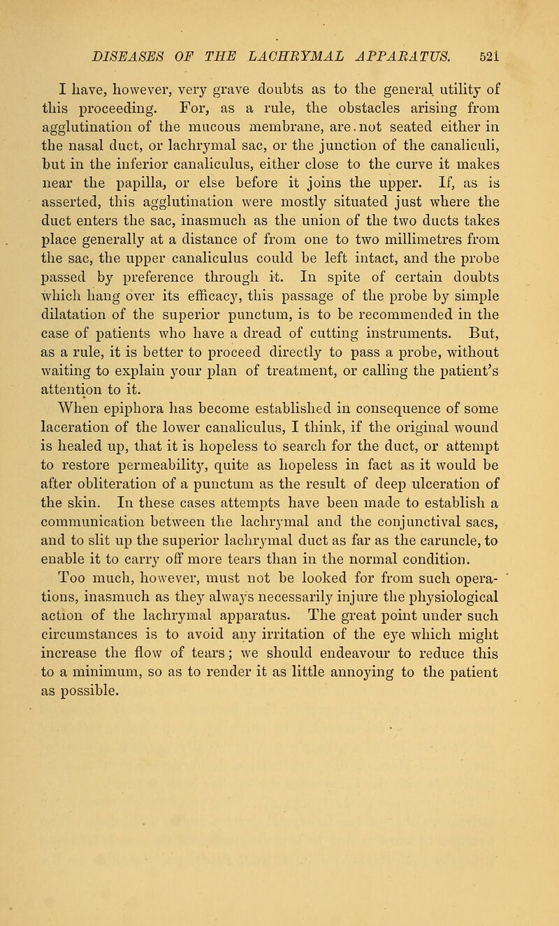 I have, however, very grave doubts as to the general utility of this proceeding. For, as a rule, the obstacles arising from agglutination of the mucous membrane, are.not seated either in the nasal duct, or lachrymal sac, or the junction of the canaliculi, but in the inferior canaliculus, either close to the curve it makes near the papilla, or else before it joins the upper. If, as is asserted, this agglutination were mostly situated just where the duct enters the sac, inasmuch as the union of the two ducts takes place generally at a distance of from one to two millimetres from the sac, the upper canaliculus could be left intact, and the probe passed by preference through it. In spite of certain doubts which hang over its efficacy, this passage of the probe by simple dilatation of the superior punctum, is to be recommended in the case of patients who have a dread of cutting instruments. But, as a rule, it is better to proceed directly to pass a probe, without waiting to explain your plan of treatment, or calling the patient's attention to it. When epiphora has become established in consequence of some laceration of the lower canaliculus, I think, if the original wound is healed up, that it is hopeless to search for the duct, or attempt to restore permeability, quite as hopeless in fact as it would be after obliteration of a punctum as the result of deep ulceration of the skin. In these cases attempts have been made to establish a communication between the lachrj-mal and the conjunctival sacs, and to slit up the superior lachrymal duct as far as the caruncle, to enable it to carry off more tears than in the normal condition. Too much, however, must not be looked for from such opera- tions, inasmuch as they always necessarily injure the physiological action of the lachrymal apparatus. The great point under such circumstances is to avoid any irritation of the eye which might increase the flow of tears; we should endeavour to reduce this to a minimum, so as to render it as little annoying to the patient as possible.