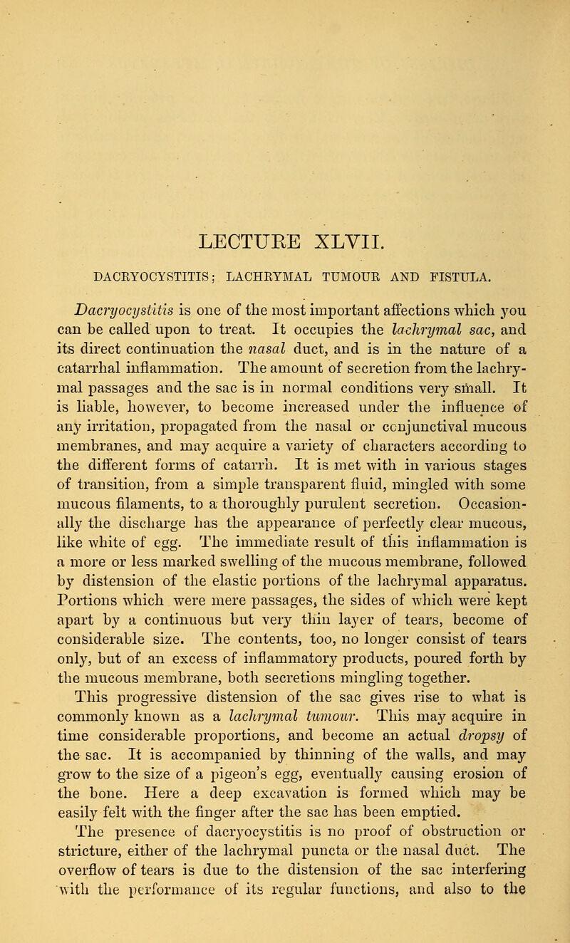LECTUEE XLVIL DACRYOCYSTITIS; LACHRYMAL TUMOUR AND FISTULA. Dacryocystitis is one of the most important affections which you can be called upon to treat. It occupies the lachrymal sac, and its direct continuation the nasal duct, and is in the nature of a catarrhal inflammation. The amount of secretion from the lachry- mal passages and the sac is in normal conditions very small. It is liable, however, to become increased under the influence of any irritation, propagated from the nasal or conjunctival mucous membranes, and may acquire a variety of characters according to the different forms of catarrh. It is met with in various stages of transition, from a simple transparent fluid, mingled with some mucous filaments, to a thoroughly purulent secretion. Occasion- ally the discharge has the appearance of perfectly clear mucous, like white of egg. The immediate result of this inflammation is a more or less marked swelling of the mucous membrane, followed by distension of the elastic portions of the lachrymal apparatus. Portions which were mere passages, the sides of which were kept apart by a continuous but very thin layer of tears, become of considerable size. The contents, too, no longer consist of tears only, but of an excess of inflammatory products, poured forth by the mucous membrane, both secretions mingling together. This progressive distension of the sac gives rise to what is commonly known as a lachrymal tumour. This may acquire in time considerable proportions, and become an actual dropsy of the sac. It is accompanied by thinning of the walls, and may grow to the size of a pigeon's egg, eventually causing erosion of the bone. Here a deep excavation is formed which may be easily felt with the finger after the sac has been emptied. The presence of dacryocystitis is no proof of obstruction or stricture, either of the lachrymal puncta or the nasal duct. The overflow of tears is due to the distension of the sac interfering with the performance of its regular functions, and also to the