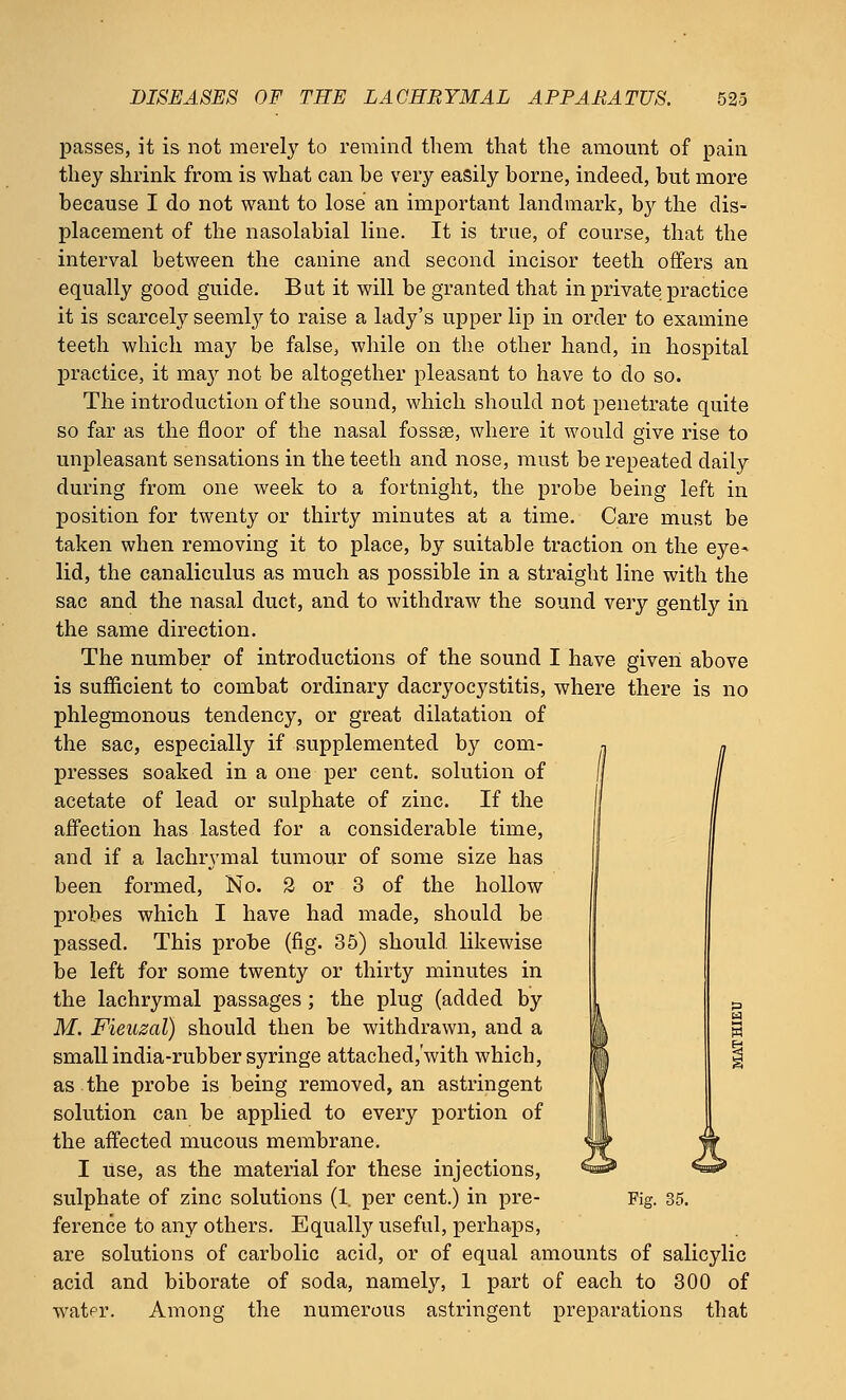 passes, it is not merely to remind them that the amount of pain they shrink from is what can be very easily borne, indeed, but more because I do not want to lose an important landmark, by the dis- placement of the nasolabial line. It is true, of course, that the interval between the canine and second incisor teeth offers an equally good guide. But it will be granted that in private practice it is scarcely seemly to raise a lady's upper lip in order to examine teeth which may be false, while on the other hand, in hospital practice, it may not be altogether pleasant to have to do so. The introduction of the sound, which should not penetrate quite so far as the floor of the nasal fossae, where it would give rise to unpleasant sensations in the teeth and nose, must be repeated daily during from one week to a fortnight, the probe being left in position for twenty or thirty minutes at a time. Care must be taken when removing it to place, by suitable traction on the eye- lid, the canaliculus as much as possible in a straight line with the sac and the nasal duct, and to withdraw the sound very gently in the same direction. The number of introductions of the sound I have given above is sufficient to combat ordinary dacryocystitis, where there is no phlegmonous tendency, or great dilatation of the sac, especially if supplemented by com- presses soaked in a one per cent, solution of acetate of lead or sulphate of zinc. If the affection has lasted for a considerable time, and if a lachrymal tumour of some size has been formed, No. 2 or 3 of the hollow probes which I have had made, should be passed. This probe (fig. 35) should likewise be left for some twenty or thirty minutes in the lachrymal passages; the plug (added by M. Fieuzal) should then be withdrawn, and a small india-rubber syringe attached/with which, as the probe is being removed, an astringent solution can be applied to every portion of the affected mucous membrane. I use, as the material for these injections, sulphate of zinc solutions (1. per cent.) in pre- Fig. 35. ference to any others. Equally useful, perhaps, are solutions of carbolic acid, or of equal amounts of salicylic acid and biborate of soda, namely, 1 part of each to 300 of watpr. Among the numerous astringent preparations that