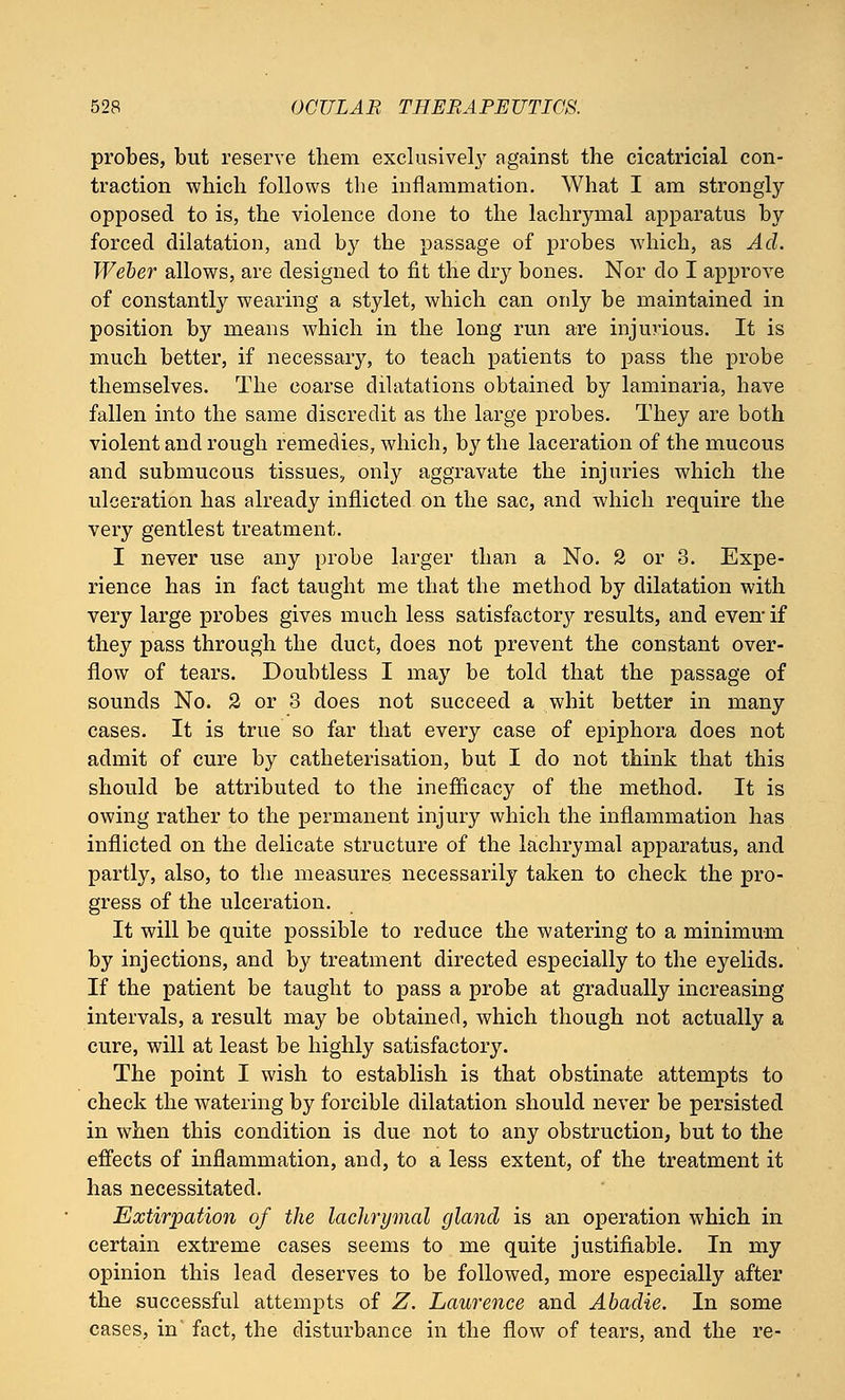 probes, but reserve them exclusively against the cicatricial con- traction which follows the inflammation. What I am strongly- opposed to is, the violence clone to the lachrymal apparatus by forced dilatation, and by the passage of probes which, as Ad. Weber allows, are designed to fit the dry bones. Nor do I approve of constantly wearing a stylet, which can only be maintained in position by means which in the long run are injurious. It is much better, if necessary, to teach patients to pass the probe themselves. The coarse dilatations obtained by laminaria, have fallen into the same discredit as the large probes. They are both violent and rough remedies, which, by the laceration of the mucous and submucous tissues, only aggravate the injuries which the ulceration has already inflicted on the sac, and which require the very gentlest treatment. I never use any probe larger than a No. 2 or 3. Expe- rience has in fact taught me that the method by dilatation with very large probes gives much less satisfactory results, and even- if they pass through the duct, does not prevent the constant over- flow of tears. Doubtless I may be told that the passage of sounds No. 2 or 3 does not succeed a whit better in many cases. It is true so far that every case of epiphora does not admit of cure by catheterisation, but I do not think that this should be attributed to the inefficacy of the method. It is owing rather to the permanent injury which the inflammation has inflicted on the delicate structure of the lachrymal apparatus, and partly, also, to the measures necessarily taken to check the pro- gress of the ulceration. It will be quite possible to reduce the watering to a minimum by injections, and by treatment directed especially to the eyelids. If the patient be taught to pass a probe at gradually increasing intervals, a result may be obtained, which though not actually a cure, will at least be highly satisfactory. The point I wish to establish is that obstinate attempts to check the watering by forcible dilatation should never be persisted in when this condition is due not to any obstruction, but to the effects of inflammation, and, to a less extent, of the treatment it has necessitated. Extirpation of the lachrymal gland is an operation which in certain extreme cases seems to me quite justifiable. In my opinion this lead deserves to be followed, more especially after the successful attempts of Z. Laurence and Abadie. In some cases, in' fact, the disturbance in the flow of tears, and the re-