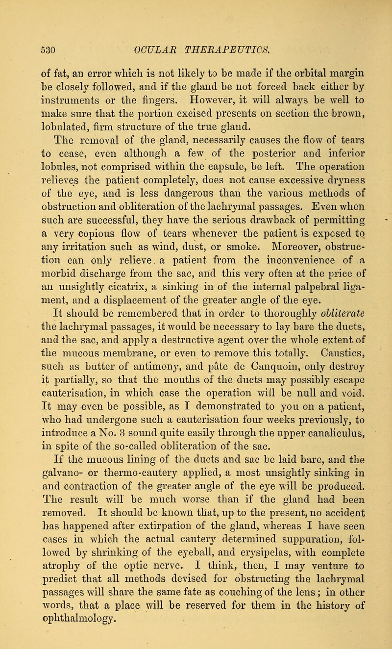 of fat, an error which is not likely to be made if the orbital margin be closely followed, and if the gland be not forced back either by instruments or the fingers. However, it will always be well to make sure that the portion excised presents on section the brown, lobulated, firm structure of the true gland. The removal of the gland, necessarily causes the flow of tears to cease, even although a few of the posterior and inferior lobules, not comprised within the capsule, be left. The operation relieves the patient completely, does not cause excessive dryness of the eye, and is less dangerous than the various methods of obstruction and obliteration of the lachrymal passages. Even when such are successful, they have the serious drawback of permitting a very copious flow of tears whenever the patient is exposed to any irritation such as wind, dust, or smoke. Moreover, obstruc- tion can only relieve. a patient from the inconvenience of a morbid discharge from the sac, and this very often at the price of an unsightly cicatrix, a sinking in of the internal palpebral liga- ment, and a displacement of the greater angle of the eye. It should be remembered that in order to thoroughly obliterate the lachrymal passages, it would be necessary to lay bare the ducts, and the sac, and apply a destructive agent over the whole extent of the mucous membrane, or even to remove this totally. Caustics, such as butter of antimony, and pate de Canquoin, only destroy it partially, so that the mouths of the ducts may possibly escape cauterisation, in which case the operation will be null and void. It may even be possible, as I demonstrated to you on a patient, who had undergone such a cauterisation four weeks previously, to introduce a No. 3 sound quite easily through the upper canaliculus, in spite of the so-called obliteration of the sac. If the mucous lining of the ducts and sac be laid bare, and the galvano- or thermo-cautery applied, a most unsightly sinking in and contraction of the greater angle of the eye will be produced. The result will be much worse than if the gland had been removed. It should be known that, up to the present, no accident has happened after extirpation of the gland, whereas I have seen cases in which the actual cautery determined suppuration, fol- lowed by shrinking of the eyeball, and erysipelas, with complete atrophy of the optic nerve. I think, then, I may venture to predict that all methods devised for obstructing the lachrymal passages will share the same fate as couching of the lens; in other words, that a place will be reserved for them in the history of ophthalmology.
