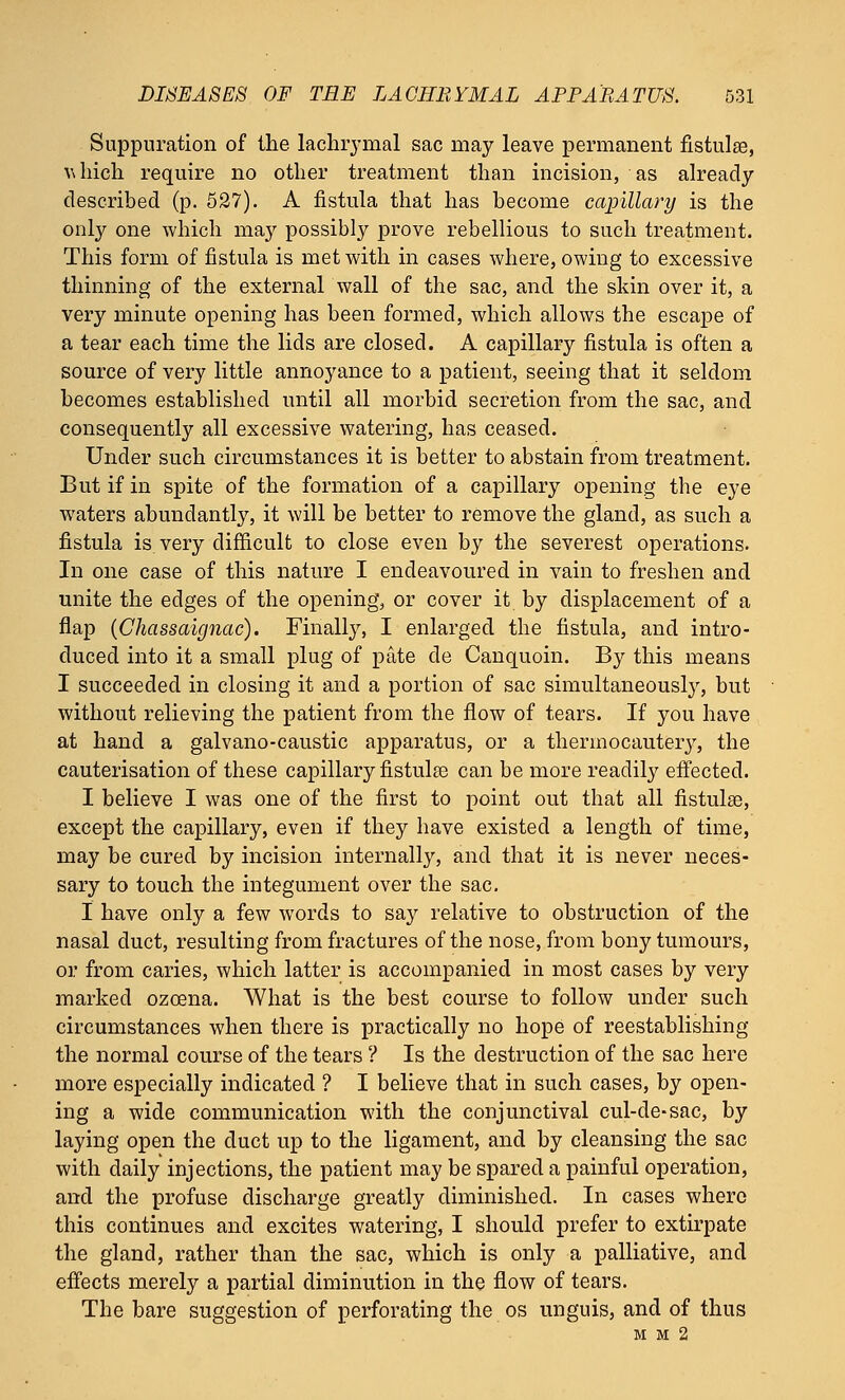 Suppuration of the lachrymal sac may leave permanent fistulas, w Inch require no other treatment than incision, as already described (p. 527). A fistula that has become capillary is the only one which may possibly prove rebellious to such treatment. This form of fistula is met with in cases where, owing to excessive thinning of the external wall of the sac, and the skin over it, a very minute opening has been formed, which allows the escape of a tear each time the lids are closed. A capillary fistula is often a source of very little annoyance to a patient, seeing that it seldom becomes established until all morbid secretion from the sac, and consequently all excessive watering, has ceased. Under such circumstances it is better to abstain from treatment. But if in spite of the formation of a capillary opening the eye waters abundantly, it will be better to remove the gland, as such a fistula is very difficult to close even by the severest operations. In one case of this nature I endeavoured in vain to freshen and unite the edges of the opening, or cover it by displacement of a flap (Chassaignac). Finally, I enlarged the fistula, and intro- duced into it a small plug of pate de Canquoin. By this means I succeeded in closing it and a portion of sac simultaneously, but without relieving the patient from the flow of tears. If you have at hand a galvano-caustic apparatus, or a thermocautery, the cauterisation of these capillary fistulas can be more readily effected. I believe I was one of the first to point out that all fistulas, except the capillary, even if they have existed a length of time, may be cured by incision internally, and that it is never neces- sary to touch the integument over the sac. I have only a few words to say relative to obstruction of the nasal duct, resulting from fractures of the nose, from bony tumours, or from caries, which latter is accompanied in most cases by very marked ozcena. What is the best course to follow under such circumstances when there is practically no hope of reestablishing the normal course of the tears ? Is the destruction of the sac here more especially indicated ? I believe that in such cases, by open- ing a wide communication with the conjunctival cul-de-sac, by laying open the duct up to the ligament, and by cleansing the sac with daily injections, the patient may be spared a painful operation, and the profuse discharge greatly diminished. In cases where this continues and excites watering, I should prefer to extirpate the gland, rather than the sac, which is only a palliative, and effects merely a partial diminution in the flow of tears. The bare suggestion of perforating the os unguis, and of thus M M 2