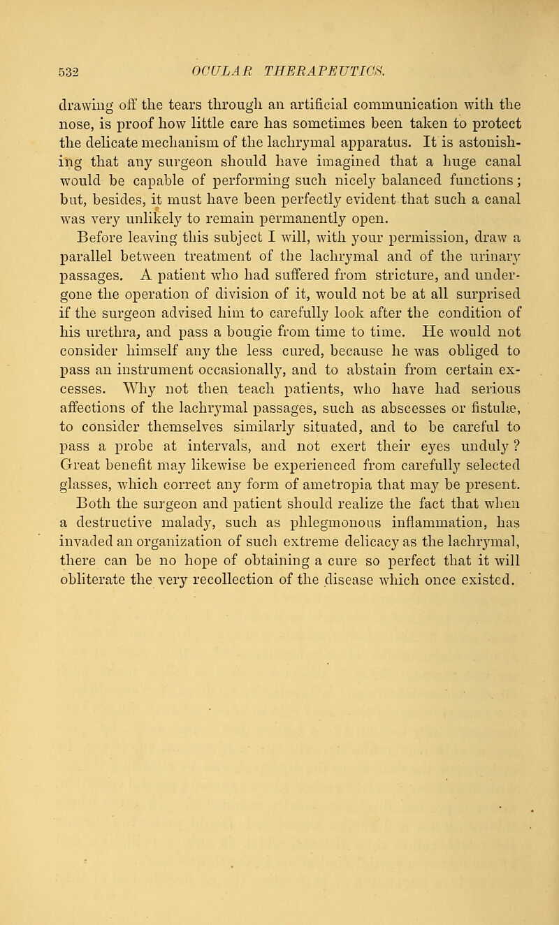 drawing oft' the tears through an artificial communication with the nose, is proof how little care has sometimes been taken to protect the delicate mechanism of the lachrymal apparatus. It is astonish- ing that any surgeon should have imagined that a huge canal would be capable of performing such nicely balanced functions; but, besides, it must have been perfectly evident that such a canal was very unlikely to remain permanently open. Before leaving this subject I will, with your permission, draw a parallel between treatment of the lachrymal and of the urinary passages. A patient who had suffered from stricture, and under- gone the operation of division of it, would not be at all surprised if the surgeon advised him to carefully look after the condition of his urethra, and pass a bougie from time to time. He would not consider himself any the less cured, because he was obliged to pass an instrument occasionally, and to abstain from certain ex- cesses. Why not then teach patients, who have had serious affections of the lachrymal passages, such as abscesses or fistuhe, to consider themselves similarly situated, and to be careful to pass a probe at intervals, and not exert their eyes unduly ? Great benefit may likewise be experienced from carefully selected glasses, which correct any form of ametropia that may be present. Both the surgeon and patient should realize the fact that when a destructive malacty, such as phlegmonous inflammation, has invaded an organization of such extreme delicacy as the lachiymal, there can be no hope of obtaining a cure so perfect that it will obliterate the very recollection of the disease which once existed.