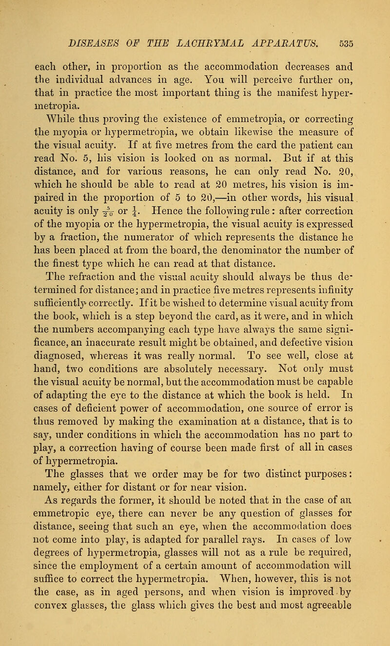 each other, in proportion as the accommodation decreases and the individual advances in age. You will perceive further on, that in practice the most important thing is the manifest hyper- metropia. While thus proving the existence of emmetropia, or correcting the n^opia or hypennetropia, we obtain likewise the measure of the visual acuity. If at five metres from the card the patient can read No. 5, his vision is looked on as normal. But if at this distance, and for various reasons, he can only read No. 20, which he should be able to read at 20 metres, his vision is im- paired in the proportion of 5 to 20,—in other words, his visual acuity is only ■£$ or \. Hence the following rule : after correction of the myopia or the hypermetropia, the visual acuity is expressed by a fraction, the numerator of which represents the distance he has been placed at from the board, the denominator the number of the finest type which he can read at that distance. The refraction and the visual acuity should always be thus de- termined for distance; and in practice five metres represents infinity sufficiently correctly. If it be wished to determine visual acuity from the book, which is a step beyond the card, as it were, and in which the numbers accompanying each type have always the same signi- ficance, an inaccurate result might be obtained, and defective vision diagnosed, whereas it was really normal. To see well, close at hand, two conditions are absolutely necessary. Not only must the visual acuity be normal, but the accommodation must be capable of adapting the eye to the distance at which the book is held. In cases of deficient power of accommodation, one source of error is thus removed by making the examination at a distance, that is to say, under conditions in which the accommodation has no part to play, a correction having of course been made first of all in cases of lrypernietropia. The glasses that we order may be for two distinct purposes: namely, either for distant or for near vision. As regards the former, it should be noted that in the case of an emmetropic eye, there can never be any question of glasses for distance, seeing that such an eye, when the accommodation does not come into play, is adapted for parallel rays. In cases of low degrees of hypermetropia, glasses will not as a rule be required, since the employment of a certain amount of accommodation will suffice to correct the hypermetropia. When, however, this is not the case, as in aged persons, and when vision is improved by convex glasses, the glass which gives the best and most agreeable