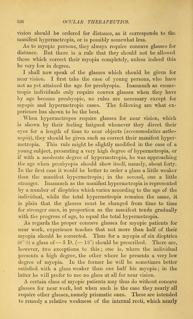 vision should be ordered for distance, as it corresponds to the manifest hypermetropia, or is possibly somewhat less. As to myopic persons, they always require concave glasses for distance. But there is a rule that they should not be allowed those which correct their myopia completely, unless indeed this be very low in degree. I shall now speak of the glasses which should be given for near vision. I first take the case of young persons, who have not as yet attained the age for presbyopia. Inasmuch as emme- tropic individuals only require convex glasses when they have by age become presbyopic, no rules are necessary except for myopic and hypermetropic cases. The following are what ex- perience has shown to be the best. When hypermetropes require glasses for near vision, which is shown by their feeling fatigued whenever they direct their eyes for a length of time to near objects {accommodative asthe- nopia), they should be given such as correct their manifest hyper- metropia. This rule might be slightly modified in the case of a young subject, presenting a very high degree of hypermetropia, or if with a moderate degree of hypermetropia, he was approaching the age when presbyopia should show itself, namely, about fort}'. In the first case it would be better to order a glass a little weaker than the manifest hypermetropia; in the second, one a little stronger. Inasmuch as the manifest hypermetropia is represented by a number of dioptrics which varies according to the age of the individual, while the total hypermetropia remains the same, it is plain that the glasses must be changed from time to time for stronger ones, in proportion as the manifest tends gradually with the progress of age, to equal the total hypermetropia. As regards the proper concave glasses for myopic patients for near work, experience teaches that not more than half of their myopia should be corrected. Thus for a myopia of six dioptrics (6'5) a glass of— 3 D. (—: 13) should be prescribed. There are, however, two exceptions to this; one is, where the individual presents a high degree, the other where he presents a very low degree of myopia. In the former he will be sometimes better satisfied, with a glass weaker than one half his myopia; in the latter he will prefer to use no glass at all for near vision. A certain class of myopic patients may thus do without concave glasses for near work, but when such is the case they nearly all require other glasses, namely prismatic ones. These are intended to remedy a relative weakness of the internal recti, which nearly