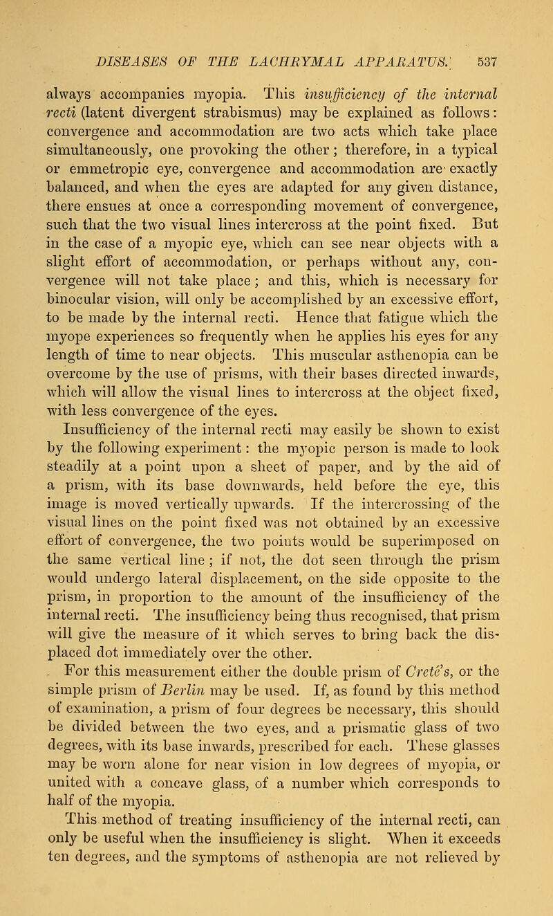always accompanies myopia. This insufficiency of the internal recti (latent divergent strabismus) may be explained as follows: convergence and accommodation are two acts which take place simultaneously, one provoking the other; therefore, in a typical or emmetropic eye, convergence and accommodation are' exactly balanced, and when the eyes are adapted for any given distance, there ensues at once a corresponding movement of convergence, such that the two visual lines intercross at the point fixed. But in the case of a myopic eye, which can see near objects with a slight effort of accommodation, or perhaps without any, con- vergence will not take place; and this, which is necessary for binocular vision, will only be accomplished by an excessive effort, to be made by the internal recti. Hence that fatigue which the myope experiences so frequently when he applies his eyes for any length of time to near objects. This muscular asthenopia can be overcome by the use of prisms, with their bases directed inwards, which will allow the visual lines to intercross at the object fixed, with less convergence of the eyes. Insufficiency of the internal recti may easily be shown to exist by the following experiment: the myopic person is made to look steadily at a point upon a sheet of paper, and by the aid of a prism, with its base downwards, held before the eye, this image is moved vertically upwards. If the intercrossing of the visual lines on the point fixed was not obtained by an excessive effort of convergence, the two points would be superimposed on the same vertical line ; if not, the dot seen through the prism would undergo lateral displacement, on the side opposite to the prism, in proportion to the amount of the insufficiency of the internal recti. The insufficiency being thus recognised, that prism will give the measure of it which serves to bring back the dis- placed dot immediately over the other. . For this measurement either the double prism of Crete's, or the simple prism of Berlin may be used. If, as found by this method of examination, a prism of four degrees be necessary, this should be divided between the two eyes, and a prismatic glass of two degrees, with its base inwards, prescribed for each. These glasses may be worn alone for near vision in low degrees of myopia, or united with a concave glass, of a number which corresponds to half of the myopia. This method of treating insufficiency of the internal recti, can only be useful when the insufficiency is slight. When it exceeds ten degrees, and the symptoms of asthenopia are not relieved by