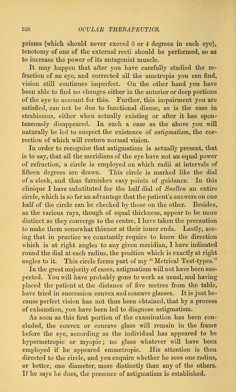 prisms (which should never exceed 3 or 4 degrees in each eye), tenotomy of one of the external recti should be performed, so as to increase the power of its antagonist muscle. It may happen that after you have carefully studied the re- fraction of an eye, and corrected all the ametropia you can find, vision still continues imperfect. On the other hand you have been able to find no changes either in the anterior or deep portions of the eye to account for this. Further, this impairment you are satisfied, can not be due to functional disuse, as is the case in' strabismus, either when actually existing or after it has spon- taneously disappeared. In such a case as the above you will naturally be led to suspect the existence of astigmatism, the cor- rection of which will restore normal vision. In order to recognise that astigmatism is actually present, that is to say, that all the meridians of the eye have not an equal power of refraction, a circle is employed on which radii at intervals of fifteen degrees are drawn. This circle is marked like the dial of a clock, and thus furnishes easy points of guidance. In this clinique I have substituted for the half dial of Snellen an entire circle, which is so far an advantage that the patient's answers on one half of the circle can be checked by those on the other. Besides, as the various rays, though of equal thickness, appear to be more distinct, as they converge to the centre, I have taken the precaution to make them somewhat thinner at their inner ends. Lastly, see- ing that in practice we constantly require to know the direction which is at right angles to any given meridian, I have indicated round the dial at each radius, the position which is exactly at right angles to it. This circle forms part of my  Metrical Test-types. In the great majority of cases, astigmatism will not have been sus- pected. You will have probably gone to work as usual, and having placed the patient at the distance of five metres from the table, have tried in succession convex and concave glasses. It is just be- cause perfect vision has not thus been obtained, that by a process of exhaustion, you have been led to diagnose astigmatism. As soon as this first portion of the examination has been con- cluded, the convex or concave glass will remain in the frame before the eye, according as the individual has appeared to be hypermetropic or myopic; no glass whatever will have been employed if he appeared emmetropic. His attention is then directed to the circle, and you enquire whether he sees one radius, or better, one diameter, more distinctly than any of the others. If he says he does, the presence of astigmatism is established.
