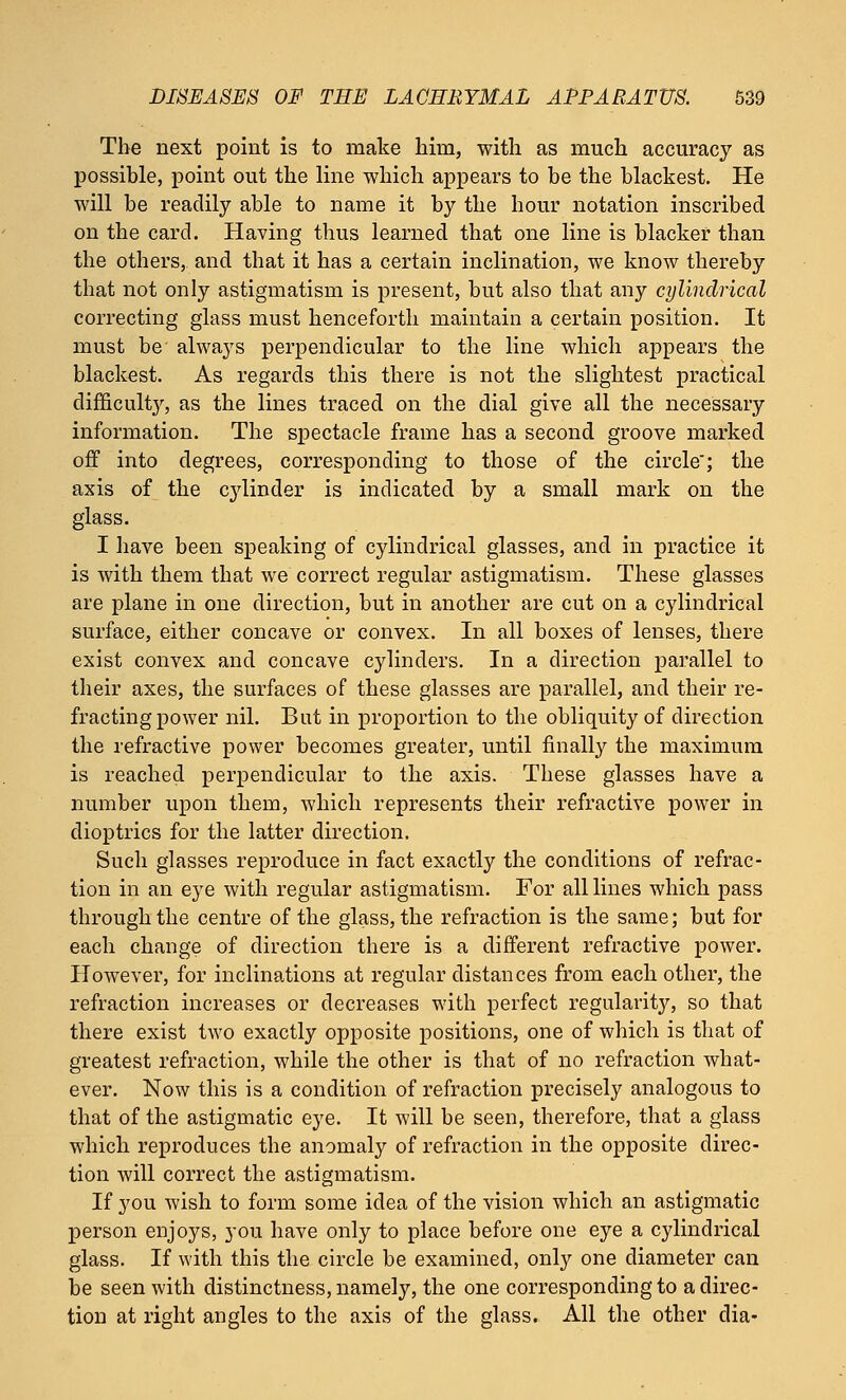 The next point is to make him, with as much accuracy as possible, point out the line which appears to be the blackest. He will be readily able to name it by the hour notation inscribed on the card. Having thus learned that one line is blacker than the others, and that it has a certain inclination, we know thereby that not only astigmatism is present, but also that any cylindrical correcting glass must henceforth maintain a certain position. It must be always perpendicular to the line which appears the blackest. As regards this there is not the slightest practical difficulty, as the lines traced on the dial give all the necessary information. The spectacle frame has a second groove marked off into degrees, corresponding to those of the circle; the axis of the cylinder is indicated by a small mark on the glass. I have been speaking of cylindrical glasses, and in practice it is with them that we correct regular astigmatism. These glasses are plane in one direction, but in another are cut on a cylindrical surface, either concave or convex. In all boxes of lenses, there exist convex and concave cylinders. In a direction parallel to their axes, the surfaces of these glasses are parallel, and their re- fracting power nil. But in proportion to the obliquity of direction the refractive power becomes greater, until finally the maximum is reached perpendicular to the axis. These glasses have a number upon them, which represents their refractive power in dioptrics for the latter direction. Such glasses reproduce in fact exactly the conditions of refrac- tion in an eye with regular astigmatism. For all lines which pass through the centre of the glass, the refraction is the same; but for each change of direction there is a different refractive power. However, for inclinations at regular distances from each other, the refraction increases or decreases with perfect regularity, so that there exist two exactly opposite positions, one of which is that of greatest refraction, while the other is that of no refraction what- ever. Now this is a condition of refraction precisely analogous to that of the astigmatic eye. It will be seen, therefore, that a glass which reproduces the anomaly of refraction in the opposite direc- tion will correct the astigmatism. If you wish to form some idea of the vision which an astigmatic person enjoys, you have only to place before one eye a cylindrical glass. If with this the circle be examined, only one diameter can be seen with distinctness, namely, the one corresponding to a direc- tion at right angles to the axis of the glass. All the other dia-