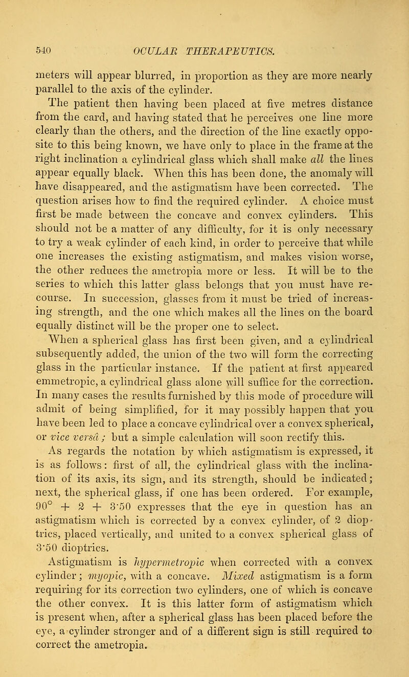 meters will appear blurred, in proportion as they are more nearly parallel to the axis of the cylinder. The patient then having been placed at five metres distance from the card, and having stated that he perceives one line more clearly than the others, and the direction of the line exactly oppo- site to this being known, we have only to place in the frame at the right inclination a cylindrical glass which shall make all the lines appear equally black. When this has been done, the anomaly will have disappeared, and the astigmatism have been corrected. The question arises how to find the required cylinder. A choice must first be made between the concave and convex cylinders. This should not be a matter of any difficulty, for it is only necessary to try a weak cylinder of each kind, in order to perceive that while one increases the existing astigmatism, and makes vision worse, the other reduces the ametropia more or less. It will be to the series to which this latter glass belongs that you must have re- course. In succession, glasses from it must be tried of increas- ing strength, and the one which makes all the lines on the board equally distinct will be the proper one to select. When a spherical glass has first been given, and a cylindrical subsequently added, the union of the two will form the correcting glass in the particular instance. If the patient at first appeared emmetropic, a cylindrical glass alone will suffice for the correction. In many cases the results furnished by this mode of procedure will admit of being simplified, for it may possibly happen that you have been led to place a concave cylindrical over a convex spherical, or vice versa ; but a simple calculation will soon rectify this. As regards the notation by which astigmatism is expressed, it is as follows: first of all, the cylindrical glass with the inclina- tion of its axis, its sign, and its strength, should be indicated; next, the spherical glass, if one has been ordered. For example, 00° + 2 + 350 expresses that the eye in question has an astigmatism which is corrected by a convex cylinder, of 2 diop- trics, placed vertically, and united to a convex spherical glass of 350 dioptrics. Astigmatism is hypermetropic when corrected with a convex cylinder; myopic, with a concave. Mixed astigmatism is a form requiring for its correction two cylinders, one of which is concave the other convex. It is this latter form of astigmatism which is present when, after a spherical glass has been placed before the eye, a cylinder stronger and of a different sign is still required to correct the ametropia.